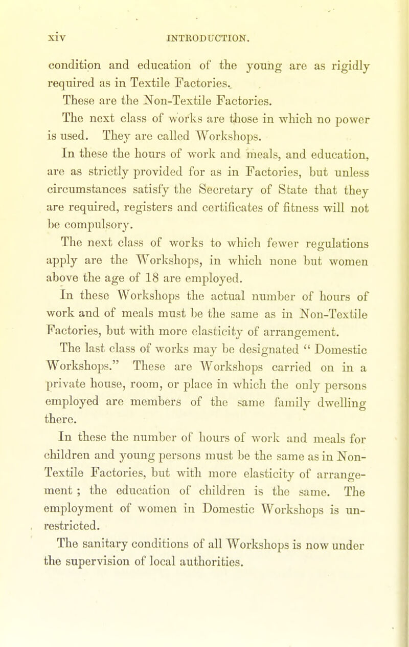 condition and education of the young are as rigidly required as in Textile Factories.. These are the Non-Textile Factories. The next class of works are those in which no power is used. They are called Workshops. In these the hours of work and meals, and education, are as strictly provided for as in Factories, but unless circumstances satisfy the Secretary of State that they are required, registers and certificates of fitness will not be compulsory. The next class of works to which fewer reo-ulations apply are the Workshops, in which none but women above the age of 18 are employed. In these Workshops the actual number of hours of work and of meals must be the same as in Non-Textile Factories, but with more elasticity of arrangement. The last class of works may be designated  Domestic Workshops. These are AVorkshops carried on in a private house, room, or place in which the only persons employed are members of the same family dwelhng there. In these the number of hours of work and meals for children and young persons must be the same as in Non- Textile Factories, but with more elasticity of arrange- ment ; the education of children is the same. The employment of women in Domestic Workshops is un- restricted. The sanitary conditions of all Workshops is now under the supervision of local authorities.