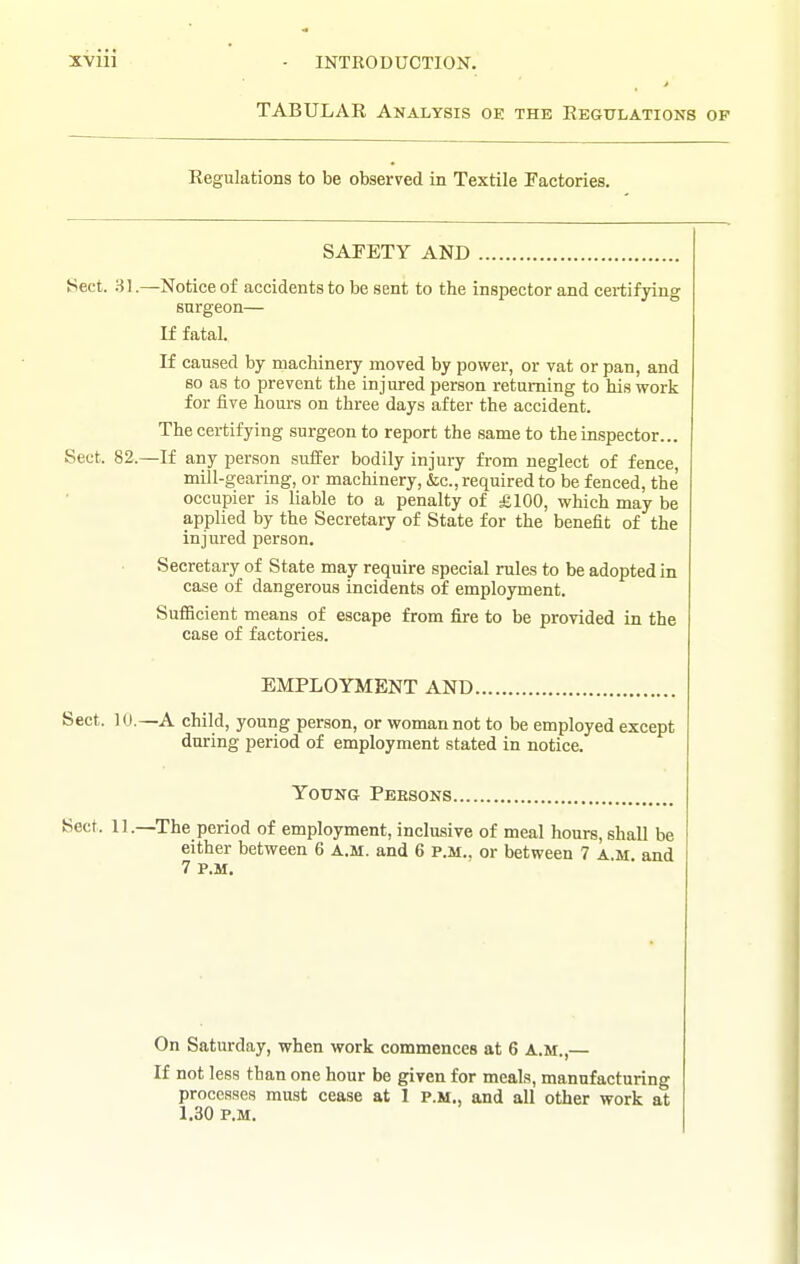 TABULAR Analysis oe the Regulations of Regulations to be observed in Textile Factories. SAFETY AND Sect. 31.—^Notice of accidents to be sent to the inspector and certifying surgeon— If fatal. If caused by machinery moved by power, or vat or pan, and so as to prevent the injured person returning to his work for five hours on three days after the accident. The certifying surgeon to report the same to the inspector... Sect. 82.—If any person suffer bodily injury from neglect of fence, mill-gearing, or machinery, &;c., required to be fenced, the occupier is liable to a penalty of £100, which may be applied by the Secretary of State for the benefit of the injured person. Secretary of State may require special rules to be adopted in case of dangerous incidents of employment. Sufficient means of escape from fire to be provided in the case of factories. EMPLOYMENT AND. Sect. 10.—A child, young person, or woman not to be employed except during period of employment stated in notice. Young Peesons. Sect. 11.—The period of employment, inclusive of meal hours, shall be either between 6 A.M. and 6 P.M.. or between 7 A.M and 7 P.M. On Saturday, when work commences at 6 A.M.,— If not less than one hour be given for meals, manufacturing processes must cease at 1 p.m., and all other work at 1.30 P.M.