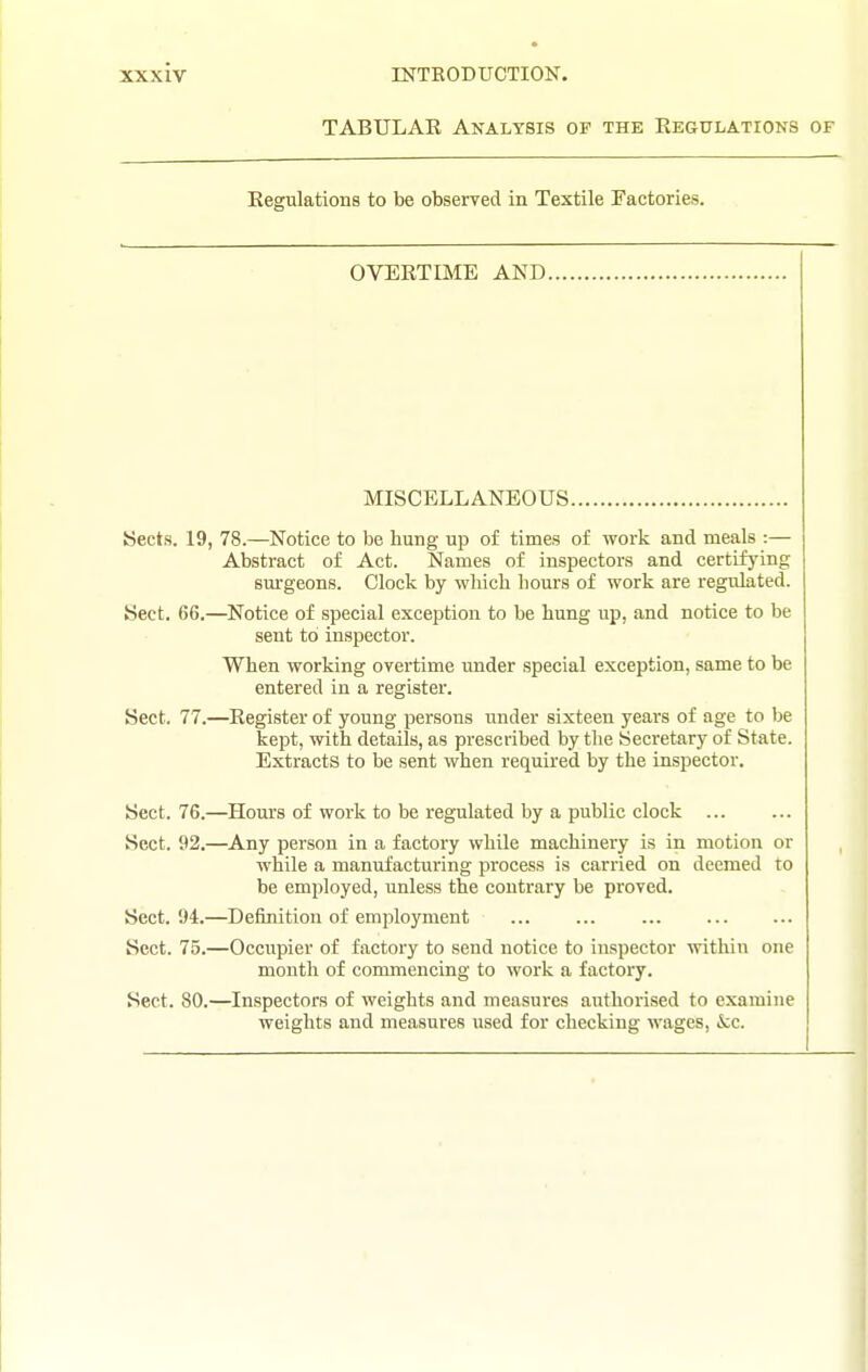 TABULAR Analysis of the Regulations of Regulations to be observed in Textile Factories. OVERTIME AND MISCELLANEOUS. Sects. 19, 78.—Notice to be hung up of times of work and meals :— Abstract of Act. Names of inspectors and certifying surgeons. Clock by which hours of work are regidated. Sect. 66.—Notice of special exception to be hung up, and notice to be sent to inspector. When working overtime under special exception, same to be entered in a register. Sect. 77.—Register of young persons under sixteen years of age to be kept, with details, as prescribed by the Secretary of State. Extracts to be sent when required by the inspector. Sect. 76.—Hours of work to be regulated by a public clock Sect. 92.—Any person in a factory while machinery is in motion or while a manufacturing process is carried on deemed to be employed, unless the contrary be proved. Sect. 94.—Definition of employment Sect. 75.—Occupier of factory to send notice to inspector within one month of commencing to work a factory. Sect. 80.—Inspectors of weights and measures authorised to examine weights and measures used for checking wages, &:c.