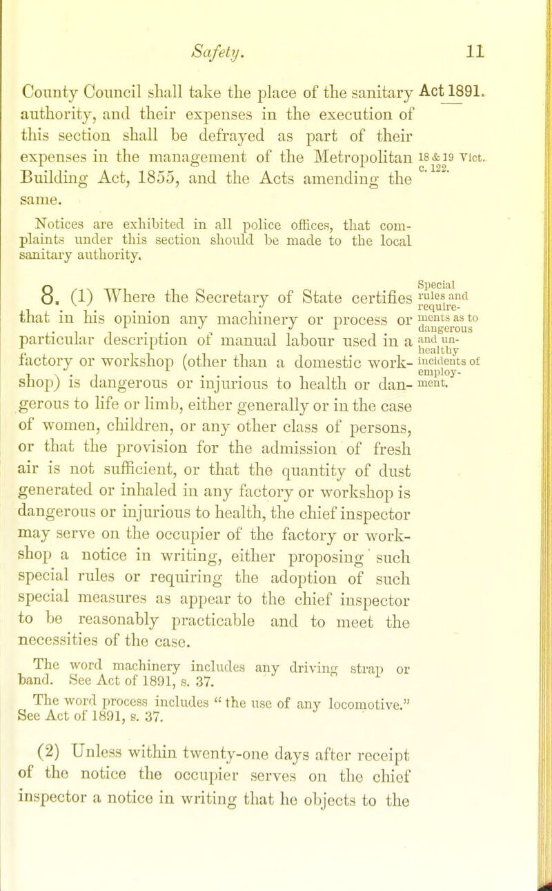 County Council shall take the place of the sanitary Act 1891. authority, and their expenses in the execution of this section shall be defrayed as part of their expenses in the management of the Metropolitan isctio vict. Building Act, 1855, and the Acts amending the same. Notices are exhibited in all police offices, that com- plaLats under this section should be made to the local sanitary authority. 8. (1) Where the Secretary of State certifies'I'^^^s and ,-i . -, . . . require- that m his opmion any machinery or iDrocess or ™onts as to . . , •' ^ dangerous particular descrii^tion ot manual labour used in a i^^^i «n- 7. , 11/1 healtUy lactory or workshop (other than a domestic work-™eidents of I N . n . . employ- shop) IS dangerous or injurious to health or dan- meut. gerous to fife or limb, either generally or in the case of women, children, or any other class of persons, or that the provision for the admission of fresh air is not sufficient, or that the quantity of dust generated or inhaled in any factory or workshop is dangerous or injurious to health, the chief inspector may serve on the occupier of the factory or work- shop a notice in writing, either proposing' such special rules or requiring the adoption of such special measures as appear to the chief inspector to be reasonably practicable and to meet the necessities of the case. The word machinery includes any drivin strap or band. See Act of 1891, s. 37. The word process includes  the use of any locomotive. See Act of 1891, s. 37. (2) Unless within twenty-one days after receipt of the notice the occupier serves on the chief inspector a notice in writing that he objects to the