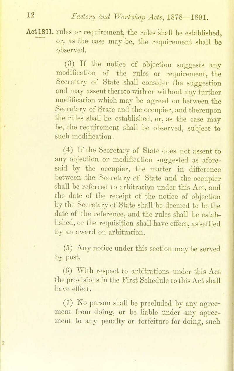 Act2891. rules or requirement, the rules shall be established, or, as the case may be, the requirement shall be observed. (3) If the notice of objection suggests any modification of the rules or requirement, the Secretary of State shall consider the suo-ffestion and may assent thereto \\dth or without any further modification which may be agreed on between the Secretary of State and the occupier, and thereupon the rules shall be established, or, as the case may be, the requirement shall be observed, subject to such modification. (4) If the Secretary of State does not assent to any objection or modification suggested as afore- said by the occupier, the matter in difference between the Secretary of State and the occupier shall be referred to arbitration under this Act, and the date of the receipt of the notice of objection by the Secretary of State shall be deemed to be the date of the reference, and the rules shall be estab- lished, or the requisition shall have effect, as settled by an award on arbitration. (5) Any notice under this section may be served by post. (6) With respect to arbitrations under this Act the provisions in the First Schedule to this Act shall have effect. (7) No person shall be precluded by an}^ agree- ment from doing, or be liable under any agree- ment to any penalty or forfeiture for doing, such