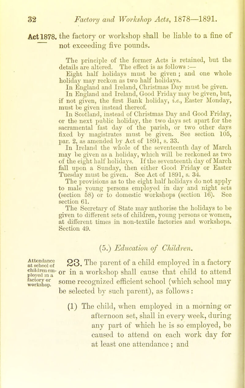 Act 1878. tie factory or workshop shall be liable to a fine of not exceeding five pounds. The principle of the former Acts is retained, but the details are altered. The effect is as follows :— Eight half holidays must be given ; and one whole holiday may reckon as two half holidays. In England and Ireland, Christmas Day must be given. In England and Ireland, Good Friday may be given, but, if not given, the first Bank holiday, i.e., Easter Monday, must be given instead thereof. In Scotland, instead of Christmas Day and Good Friday, or the next public holiday, the two days set apart for the sacramental fast day of the parish, or two other days fixed by magistrates must be given. See section 105, par. 2, as amended by Act of 1891, s. 33. In Ireland the whole of the seventeenth day of March may be given as a holiday, wliicli will be reckoned as two of the eight half holidaj'S. If the seventeenth day of March fall upon a Sunday, then either Good Friday or Easter Tuesday must be given. See Act of 1891, s. 34. The provisions as to the eight half holidays do not ajDply to male young persons employed in day and night sets (section 58) or to domestic workshops (section See section 61. The Secretary of State may authorise the holidays to be given to different sets of cliildren, young persons or women, at different times in non-textile factories and workshops. Section 49. (5.) Education of Children. Attendance at school of 23. The parent of a child employed in a factory piljyeif m a ^ workshop shall cause that child to attend workshop some recognized efficient school (which school may be selected b}- such parent), as follows: (1) The child, when employed in a morning or afternoon set, shall in every week, during any part of which he is so employed, be caused to attend on each work day for at least one attendance ; and