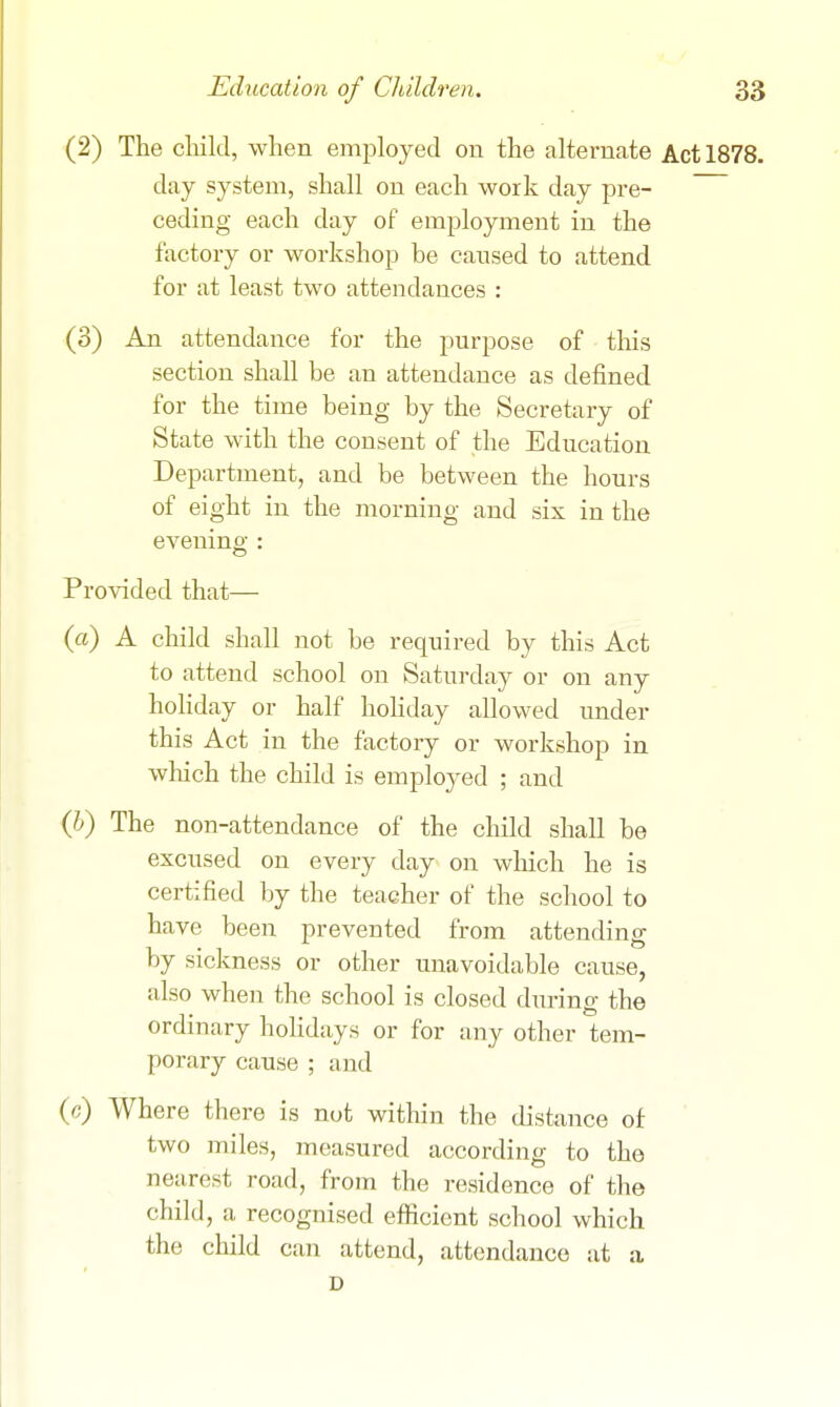 (2) The cliild, when employed on the alternate Act 1878. day system, shall on each work day pre- ceding each day of employment in the factory or workshop be caused to attend for at least two attendances : (3) An attendance for the purpose of this section shall be an attendance as defined for the time being by the Secretary of State with the consent of the Education Department, and be between the hours of eight in the morning and six in the evening : Provided that— (a) A child shall not be required by this Act to attend school on Saturday or on any hohday or half hohday allowed under this Act in the factory or workshop in which the child is employed ; and (Jj) The non-attendance of the child shall be excused on every day on which he is certified by the teacher of the school to have been prevented from attending by sickness or other unavoidable cause, also when the school is closed during the ordinary hohdays or for any other tem- porary cause; and (c) Where there is not within the distance of two miles, measured according to the nearest road, from the residence of the child, a recognised efficient school which the child can attend, attendance at a