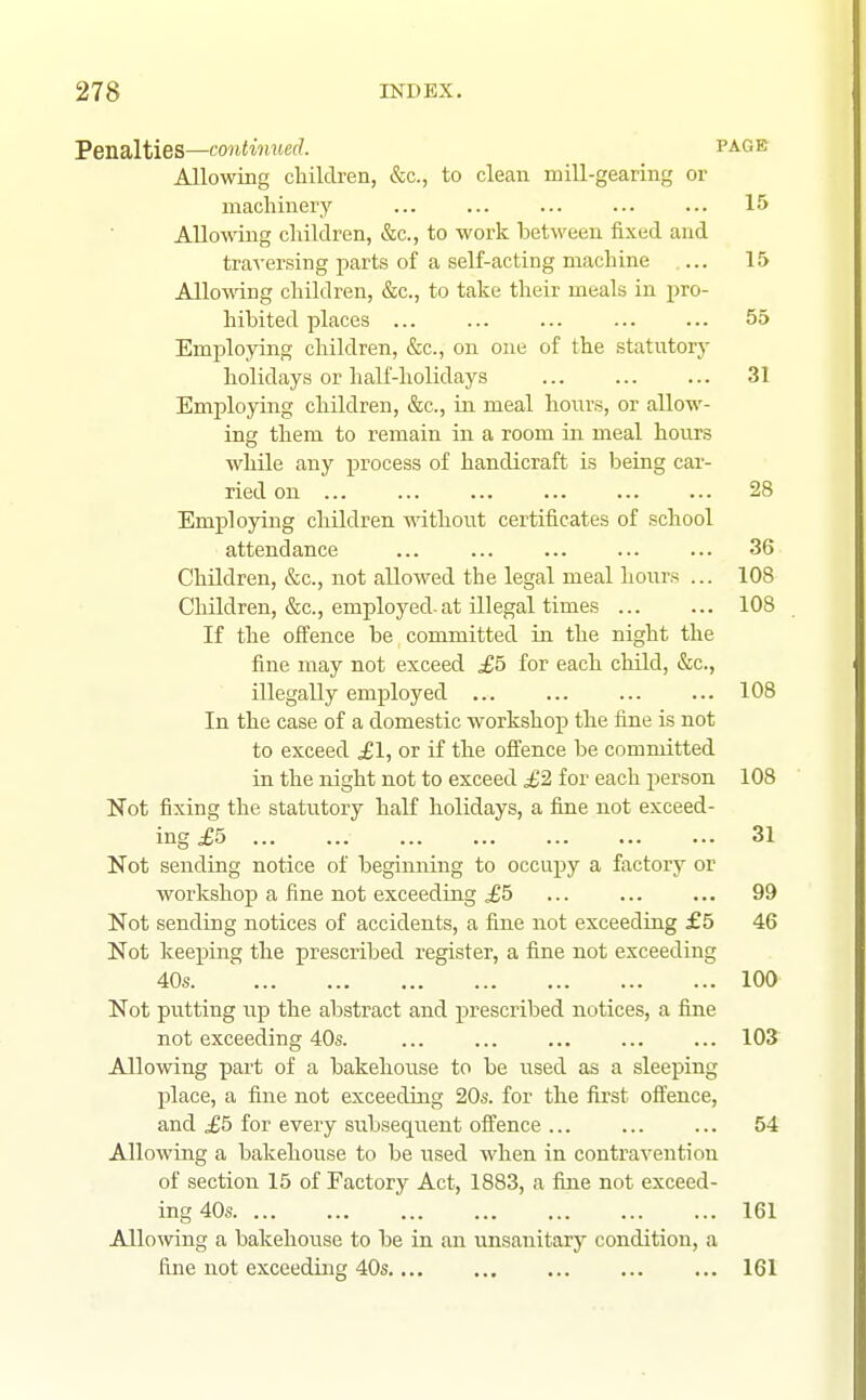 Penalties—continued. PAGE Allowing children, &c., to clean mill-gearing or machinery ... ... ... ... ... 15 Allowing children, &c., to work between fixed and traversing parts of a self-acting machine ... 15 Allowing children, &c., to take their meals in pro- hibited places 55 Employing children, &c., on one of the statutory holidays or half-holidays 31 Employing children, &c., in meal hours, or allow- ing them to remain in a room in meal hours while any process of handicraft is being car- ried on 28 Employing children without certificates of school attendance ... ... ... ... ... 36 Children, &c., not allowed the legal meal hours ... 108 Children, &c., employed, at illegal times 108 If the offence be committed in the night the fine may not exceed ^5 for each child, &c., illegally employed ... ... ... ... 108 In the case of a domestic workshop the fine is not to exceed £1, or if the ofl'ence be committed in the night not to exceed £2 for each person 108 Not fixing the statutory half holidays, a fine not exceed- ing £5 31 Not sending notice of beginning to occupy a factory or workshop a fine not exceediirg £5 ... ... ... 99 Not sending notices of accidents, a fine not exceeding £5 46 Not keeping the prescribed register, a fine not exceeding 40s. ' 100 Not putting up the abstract and prescribed notices, a fine not exceeding 40s. ... ... ... ... ... 103 Allowing part of a bakehouse to be i^sed as a sleeping place, a fine not exceeding 20s. for the first offence, and £5 for every subsequent offence 54 Allowing a bakehouse to be used when in contravention of section 15 of Factory Act, 1883, a fine not exceed- ing 40s 161 Allo^ving a bakehouse to be in an unsanitary condition, a fine not exceeding 40s 161