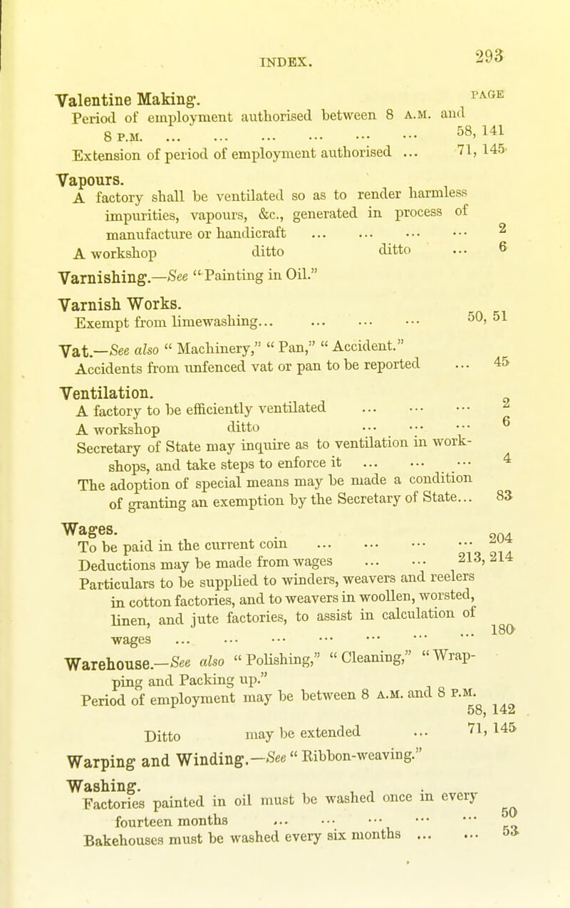 Valentine Making-. ^'^^'^ Period of employment authorised between 8 a.m. and 8 P.M 58, 141 Extension of period of employment authorised ... 71, 145 Vapours. A factory shall be ventilated so as to render harmless impiirities, vapours, &c., generated in process of manufacture or handicraft ^ A workshop ditto ditto ... & Varnishing.—/See  Painting in Oil. Varnish Works. Exempt from limewashing 50, 51 Vat.—See also  Machinery,  Pan,  Accident. Accidents from imfenced vat or pan to be reported ... 45 Ventilation. A factory to be efficiently ventilated ^ A workshop ditto •-• ^ Secretary of State may inquire as to ventHation in work- shops, and take steps to enforce it ••• 4 The adoption of special means may be made a condition of granting an exemption by the Secretary of State... 83 Wages. . To be paid in the current coin !o 91I Deductions may be made from wages 213, 214 Particulars to be supphed to winders, weavers and reelers in cotton factories, and to weavers in wooUen, worsted, linen, and jute factories, to assist in calculation of 180' ■wages ... Warehouse.-See also Polishing, Cleaning, Wrap- ping and Packing up. Period of employment may be between 8 a.m. and 8 p.m 58, 142 Ditto may be extended ... 71,145 Warping and Winding.—-See« Eibbon-weaving. Washing. , , Factories painted in oil must be washed once m every fourteen months Bakehouses must be washed every six months