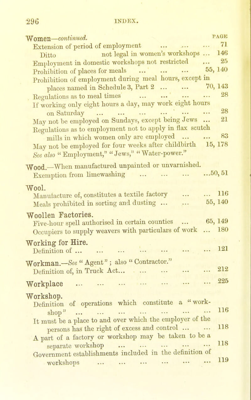 Women—continued. page Extension of period of employment ... 71 Ditto not legal in women's workshops ... 146 Employment in domestic workshops not restricted ... 25 Prohibition of places for meals 55, 140 Prohibition of employment during meal hours, except in places named in Schedule 3, Part 2 VO, 143 Regulations as to meal times 28 If working only eight hours a day, may work eight hours on Saturday 28 May not be employed on Sundays, except being Jews ... 21 Regulations as to employment not to apply in flax scutch mills in which women only are employed 83 May not be employed for four weeks after childbirth 15, 178 See also Employment, Jews, Water-power. Wood.—When manufactured unpainted or imvarrdshed. Exemption from limewashing .50,51 Wool. Manufacture of, constitutes a textile factory 116 Meals prohibited in sorting and dusting 55, 140 Woollen Factories. Five-hour spell authorised in certain counties ... 65,149 Occupiers to sux3ply weavers with particulars of work ... 180 Working for Hire. Definition of • 121 Workman.—See  Agent ; also  Contractor. Definition of, in Truck Act 212 Workplace Workshop. Definition of operations which constitute a work- shop It must be a place to and over which the employer of the persons has the right of excess and control 118 A part of a factory or workshop may be taken to be a separate workshop ••• Government establishments included in the definition of workshops 119