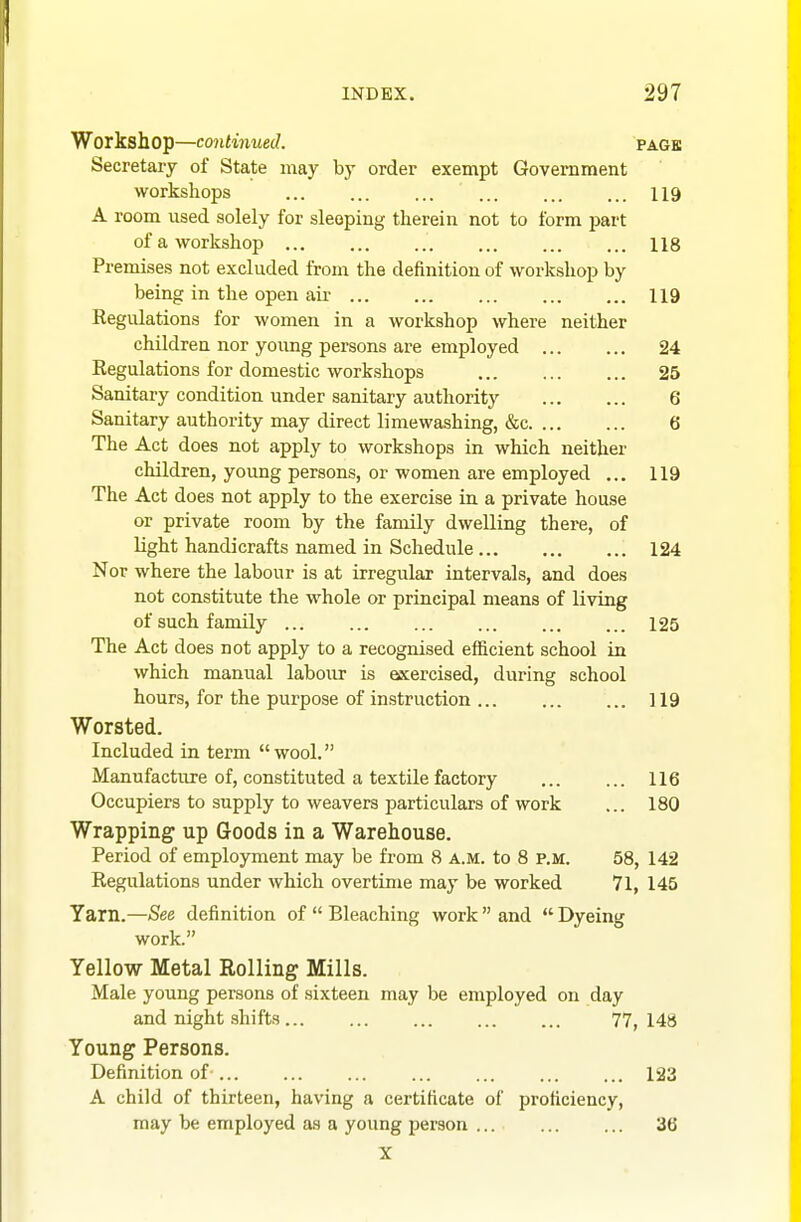 Workshop—continued. PAGE Secretary of State may by order exempt Government workshops 119 A room used solely for sleeping therein not to form jiart of a workshop 118 Premises not excluded from the definition of workshop by being in the open air 119 Regulations for women in a workshop where neither children nor young persons are employed 24 Regulations for domestic workshops 25 Sanitary condition under sanitary authority 6 Sanitary authority may direct limewashing, &c 6 The Act does not apply to workshops in which neither children, young persons, or women are employed ... 119 The Act does not apply to the exercise in a private house or private room by the family dwelling there, of light handicrafts named in Schedule 124 Nor where the labour is at irregular intervals, and does not constitute the whole or principal means of living of such family 125 The Act does not apply to a recognised efficient school in which manual labour is eixercised, during school hours, for the purpose of instruction 119 Worsted. Included in term wool. Manufacture of, constituted a textile factory 116 Occupiers to supply to weavers particulars of work ... 180 Wrapping up Goods in a Warehouse. Period of employment may be from 8 a.m. to 8 P.M. 58, 142 Regulations under which overtime may be worked 71, 145 Yarn.—See definition of  Bleaching work  and  Dyeing work. Yellow Metal Rolling Mills. Male young persons of sixteen may be employed on day and night shifts 77, 148 Young Persons. Definition of 123 A child of thirteen, having a certificate of proficiency, may be employed as a young person 36 X