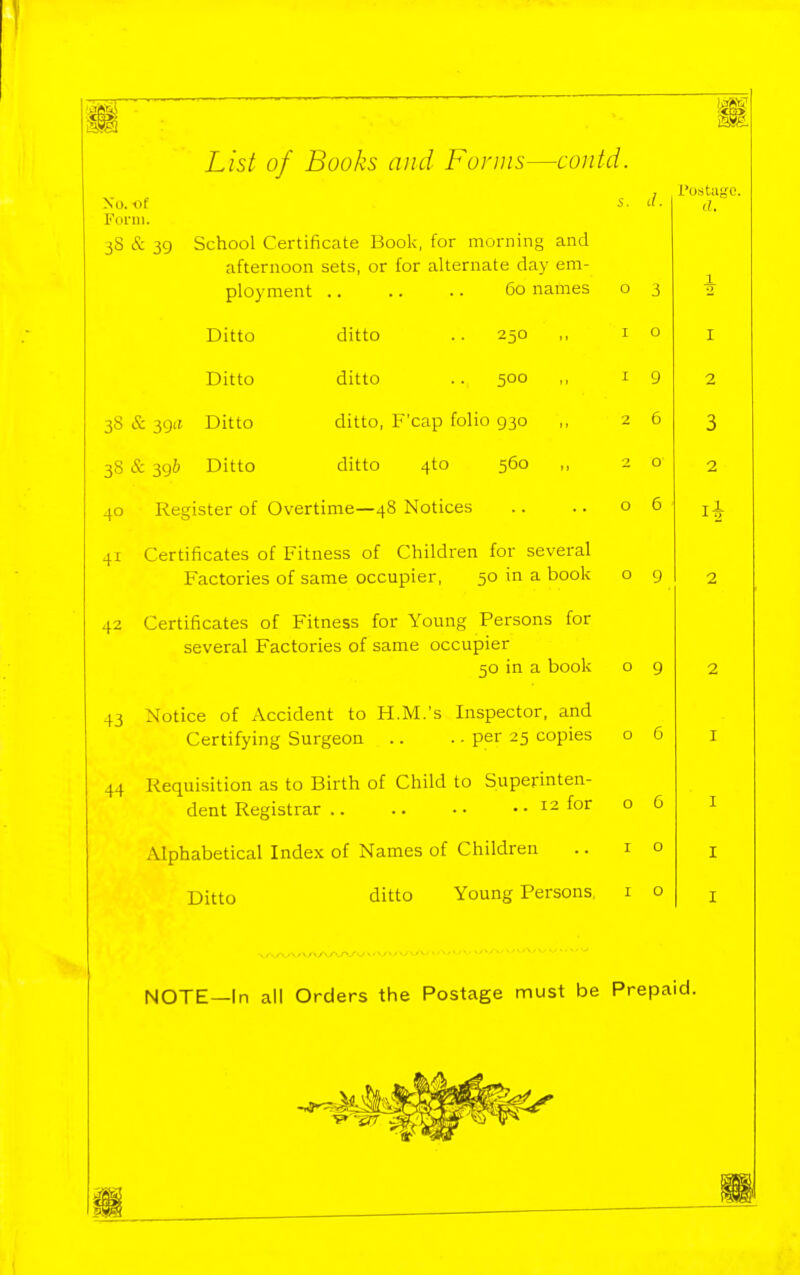 ■ List of Books and Forms—contd. No. of Form. d. 38 & 39 School Certificate Book, for morning and afternoon sets, or for alternate day em- ployment 60 names o 3 Ditto Ditto 38 & 3g[f Ditto 38 & 396 Ditto ditto .. 250 ditto .. 500 ditto, F'cap folio 930 ditto 4to 560 40 Register of Overtime—48 Notices 41 Certificates of Fitness of Children for several Factories of same occupier, 50 in a book 42 Certificates of Fitness for Young Persons for several Factories of same occupier 50 in a book Alphabetical Index of Names of Children Ditto ditto Young Persons. I o 1 9 2 6 2 o o 6 o 9 o 9 43 Notice of Accident to H.M.'s Inspector, and Certifying Surgeoa .. . - per 25 copies o 6 44 Requisition as to Birth of Child to Superinten- dent Registrar 12 for 06 I o I o d. NOTE—In all Orders the Postage must be Prepaid.