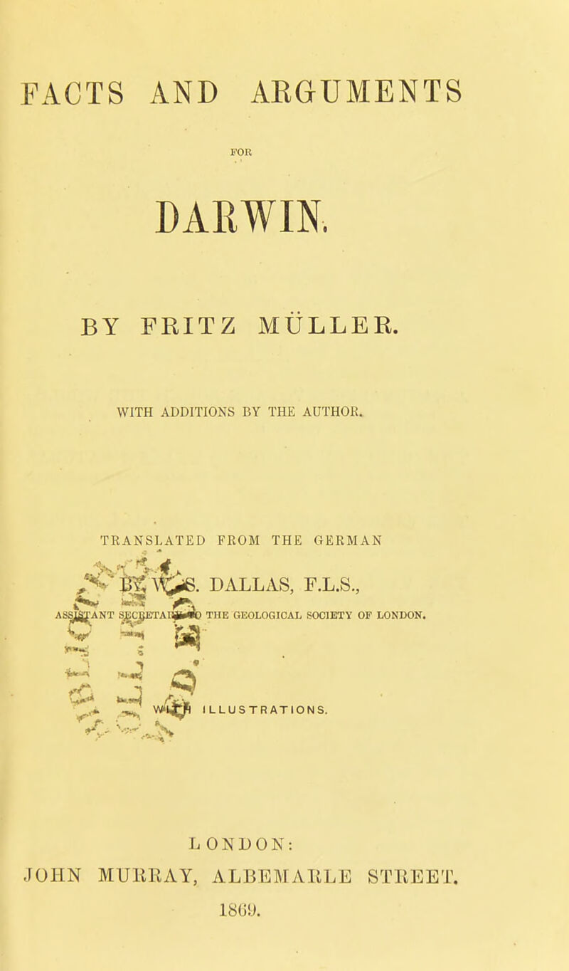 FACTS AND ARGUMENTS FOR DARWIN. BY FRITZ MULLER. WITH ADDITIONS BY THE AUTHOR. TRANSLATED FROM THE GERMAN uS., STY OF LONDON. L ONDON: JOHN MUEKAY, ALBEMAIILE STKEET. ISGU.