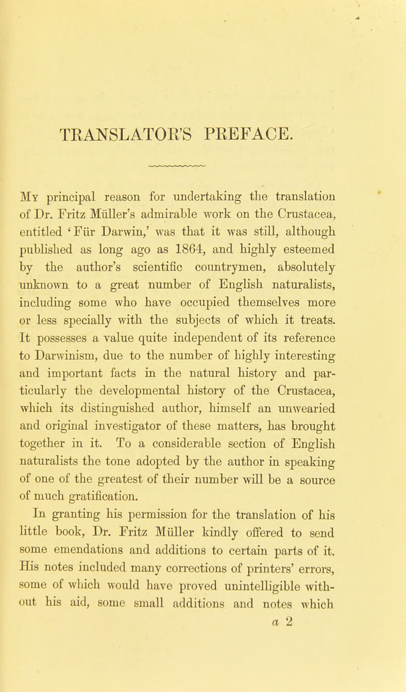 TRANSLATOR'S PREFACE. My principal reason for undertaking the translation of Dr. Fritz Miiller's admirable work on the Crustacea, entitled 'Fiir Darwin,' was that it was still, although published as long ago as 1864, and highly esteemed by the author's scientific countrymen, absolutely unknown to a great number of English naturalists, including some who have occupied themselves more or less specially with the subjects of which it treats. It possesses a value quite independent of its reference to Darwinism, due to the number of highly interesting and important facts in the natural history and par- ticularly the developmental history of the Crustacea, which its distinguished author, himself an unwearied and original investigator of these matters, has brought together in it. To a considerable section of English naturalists the tone adopted by the author in speaking of one of the greatest of their number wUl be a source of much gratification. In granting his permission for the translation of his little book, Dr. Fritz Miiller kindly offered to send some emendations and additions to certain parts of it. His notes included many corrections of printers' errors, some of which would have proved unintelligible with- out his aid, some small additions and notes which a 2