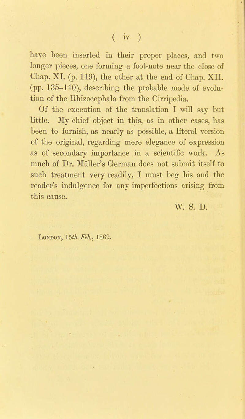 ( iv ) have been inserted in their proper places, and two longer pieces, one forming a foot-note near the close of Chap. XI. (p. 119), the other at the end of Chap. XII. (pp. 135-140), describing the probable mode of evolu- tion of the Rhizocephala from the Cirripedia. Of the execution of the translation I will say but little. My chief object in this, as in other cases, has been to furnish, as nearly as possible, a literal version of the original, regarding mere elegance of expression as of secondary importance in a scientific work. As much of Dr. Miiller's Cerman does not submit itseK to such treatment very readily, I must beg his and the reader's indulgence for any imperfections arising from this cause. W. S. D. London, IBth Feb., 1869.