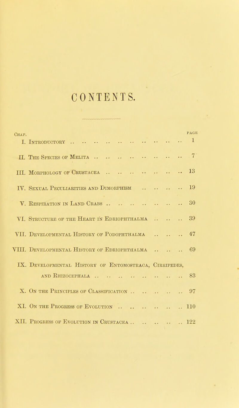 CONTENTS. Chap. tage I. Intbodtjctoby 1 IL The Species of Melita 7 III. MOEPHOLOGY OF CRUSTACEA 13 IV. Sexual Peooliaeities and DiMOBPrasM 19 V. Eespibation in Land Ceabs 30 VI. STEUOTiniE OF THE Heaet IN Edeiophthalma 39 Vn. Developmental History of Podophthalma 47 Vin. Developmental History of Edeiophthalma 69 IX. Developmental History of Entomosteaga, Cirhipedes, and Ehizocephala 83 X. On the Principles of Classification 97 XI. On the Progress of Evolution 110 XII. Progress op Evolution in Crustacea 122