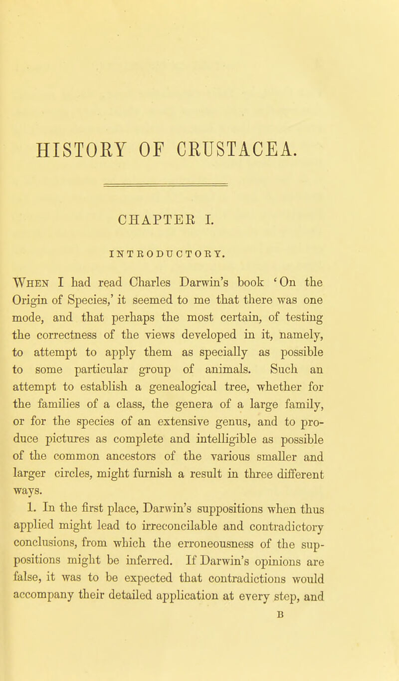 HISTOHY OF CRUSTACEA. CHAPTEK L INTKODUCTOKT. When I had read Charles Darwin's book 'On the Origin of Species,' it seemed to me that there was one mode, and that perhaps the most certain, of testing the correctness of the views developed in it, namely, to attempt to apply them as specially as possible to some particular group of animals. Such an attempt to establish a genealogical tree, whether for the families of a class, the genera of a large family, or for the species of an extensive genus, and to pro- duce pictures as complete and intelligible as possible of the common ancestors of the various smaller and larger circles, might furnish a result in three dijSerent ways. 1. In the first place, Darwin's suppositions when thus applied might lead to irreconcilable and contradictory conclusions, from which the erroneousness of the sup- positions might be inferred. If Darwin's opinions are false, it was to be expected that contradictions would accompany their detailed application at every step, and B