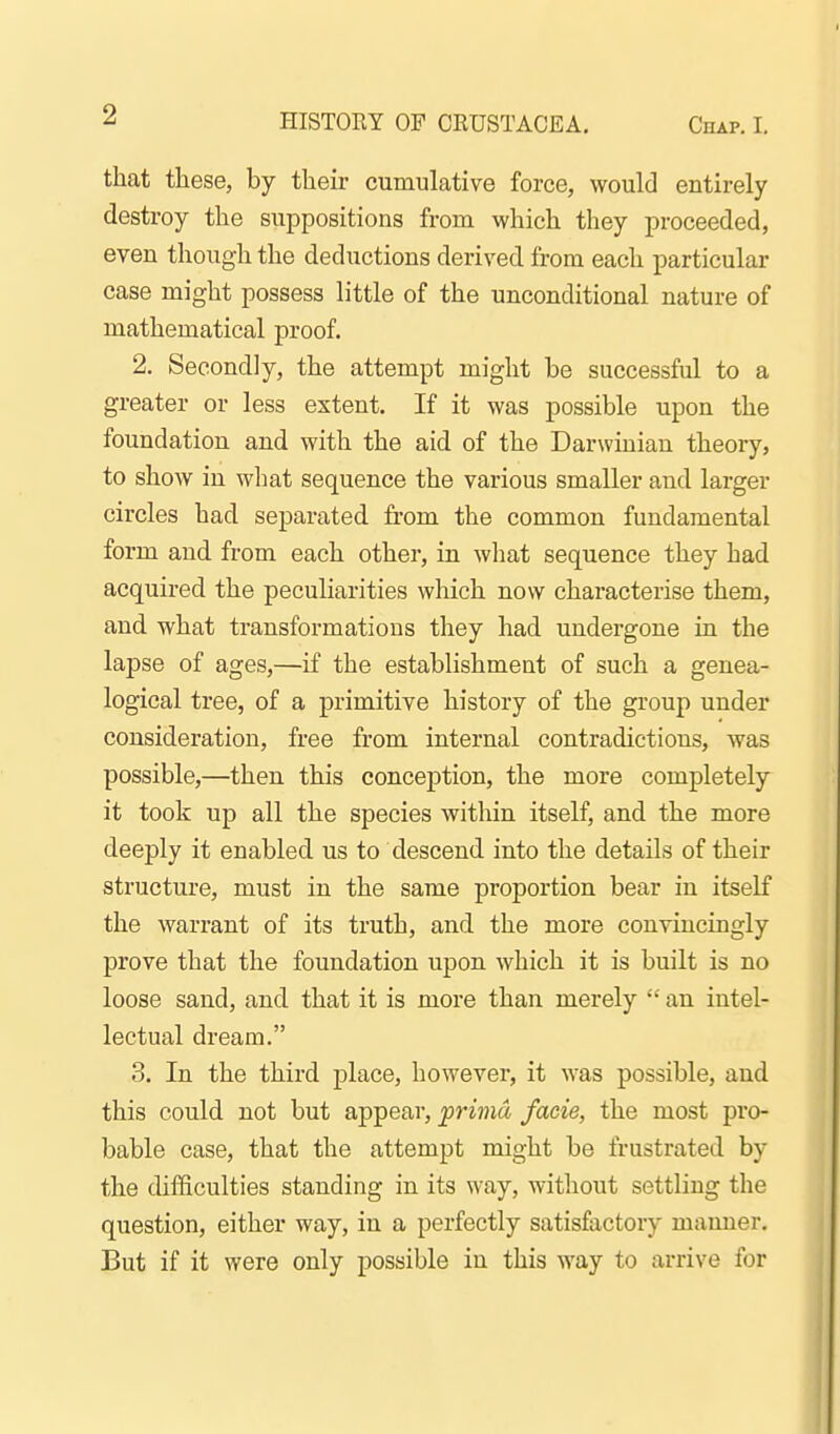 that these, by their cumulative force, would entirely destroy the suppositions from which they proceeded, even though the deductions derived from each particular case might possess little of the unconditional nature of mathematical proof. 2. Secondly, the attempt might be successful to a greater or less extent. If it was possible upon the foundation and with the aid of the Darwinian theory, to show in what sequence the various smaller and larger circles had separated from the common fundamental form and from each other, in what sequence they had acquired the peculiarities wliich now characterise them, and what transformations they had undergone in the lapse of ages,—if the establishment of such a genea- logical tree, of a primitive history of the group under consideration, free from internal contradictions, was possible,—then this conception, the more completely it took up all the species within itself, and the more deeply it enabled us to descend into the details of their structure, must in the same proportion bear in itself the warrant of its truth, and the more convincingly prove that the foundation upon which it is built is no loose sand, and that it is more than merely  an intel- lectual dream. 3. In the third place, however, it was possible, and this could not but appear, prima facie, the most pro- bable case, that the attempt might be frustrated by the difficulties standing in its way, without settling the question, either way, in a perfectly satisfactory manner. But if it were only possible in this way to arrive for