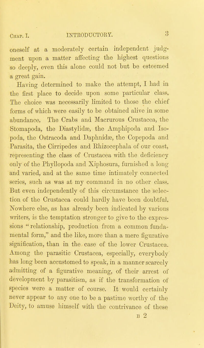 oneself at a moderately certain independent judg- ment upon a matter affecting tlie highest questions so deeply, even this alone could not but be esteemed a great gain. Having determined to make the attempt, I had in the first place to decide upon some particular class. The choice was necessarily limited to those the chief forms of which were easily to be obtained alive in some abundance. The Crabs and Macrurous Crustacea, the Stomapoda, the Diastylidae, the Amphipoda and Iso- poda, the Ostracoda and Daphnidse, the Copepoda and Parasita, the Cirripedes and Khizocephala of our coast, representing the class of Crustacea with the deficiency only of the Phyllopoda and Xiphosura, furnished a long and varied, and at the same time intimately connected series, such as was at my command in no other class. But even independently of this circumstance the selec- tion of the Crustacea could hardly have been doubtful. Nowhere else, as has already been indicated by various writers, is the temptation stronger to give to the expres- sions  relationship, production from a common funda- mental form, and the like, more than a mere figurative signification, than in the case of the lower Crustacea. Among the parasitic Crustacea, especially, everybody lias long been accustomed to speak, in a manner scarcely admitting of a figurative meaning, of their arrest of development by parasitism, as if tlie transformation of species were a matter of course. It would certainly never appear to any one to be a pastime worthy of the Deity, to amuse himself with the contrivance of these B 2