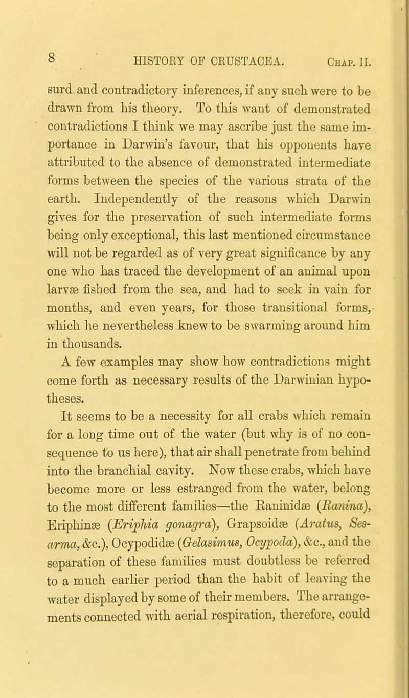 surd, and contradictory inferences, if any such were to be drawn from his theory. To this want of demonstrated contradictions I think we may ascribe just the same im- portance in Darwin's favour, that his opponents have attributed to the absence of demonstrated intermediate forms between the species of the various strata of the earth. Independently of the reasons which Darwin gives for the preservation of such intermediate forms being only exceptional, this last mentioned circumstance will not be regarded as of very great significance by any one who has traced the development of an animal upon larvae fished from the sea, and had to seek in vain for months, and even years, for those transitional forms, which he nevertheless knew to be swarming around him in thousands. A few examples may show how contradictions might come forth as necessary results of the Darwinian hypo- theses. It seems to be a necessity for all crabs which remain for a long time out of the water (but why is of no con- sequence to us here), that air shall penetrate from behind into the branchial cavity. Now these crabs, which have become more or less estranged from the water, belong to the most different families—the Eaninidse (Ranina), Eriphinse (Eri^pMa gonagra), Grapsoidae (Aratus, Ses- arma, &c.), Ocypodidse {Gelasimus, Ocypoda), &c., and the separation of these families must doubtless be referred to a much earlier period than the habit of leaving the water displayed by some of their members. The arrange- ments connected with aerial respiration, therefore, could