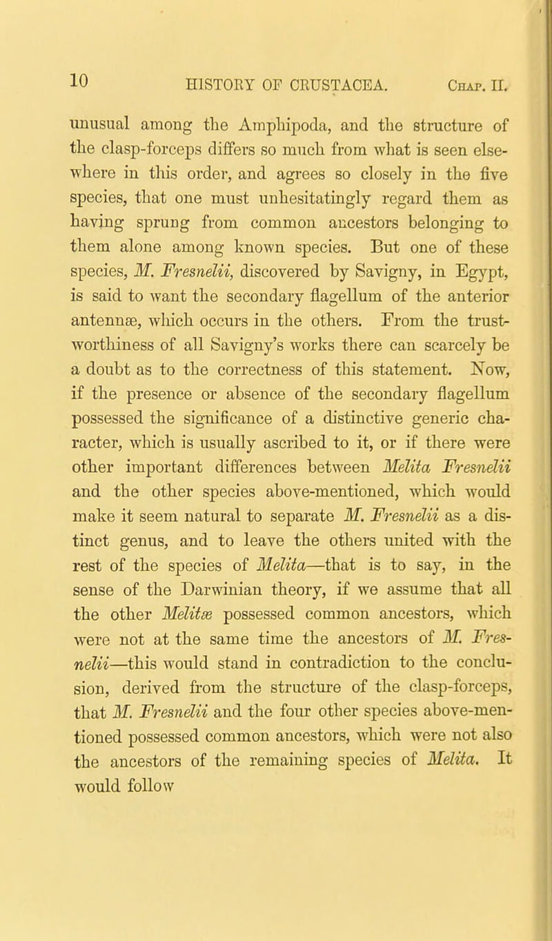 unusual among the Ampbipoda, and the structure of the clasp-forceps differs so much from what is seen else- where in this order, and agrees so closely in the five species, that one must unhesitatingly regard them as having sprung from common ancestors belonging to them alone among known species. But one of these species, M. Fresnelii, discovered by Savigny, in Eg}'^pt, is said to want the secondary flagellum of the anterior antennae, which occurs in the others. From the trust- worthiness of all Savigny's works there can scarcely be a doubt as to the correctness of this statement. Now, if the presence or absence of the secondary flagellum possessed the significance of a distinctive generic cha- racter, which is usually ascribed to it, or if there were other important differences between Melita Fresnelii and the other species above-mentioned, which would make it seem natural to separate M. Fresnelii as a dis- tinct genus, and to leave the others united with the rest of the species of Melita—that is to say, in the sense of the Darwinian theory, if we assume that all the other Melitm possessed common ancestors, which were not at the same time the ancestors of M. Fres- nelii—this would stand in contradiction to the conclu- sion, derived from the structm-e of the clasp-forceps, that M. Fresnelii and the four other species above-men- tioned possessed common ancestors, which were not also the ancestors of the remaining species of Melita. It would follow