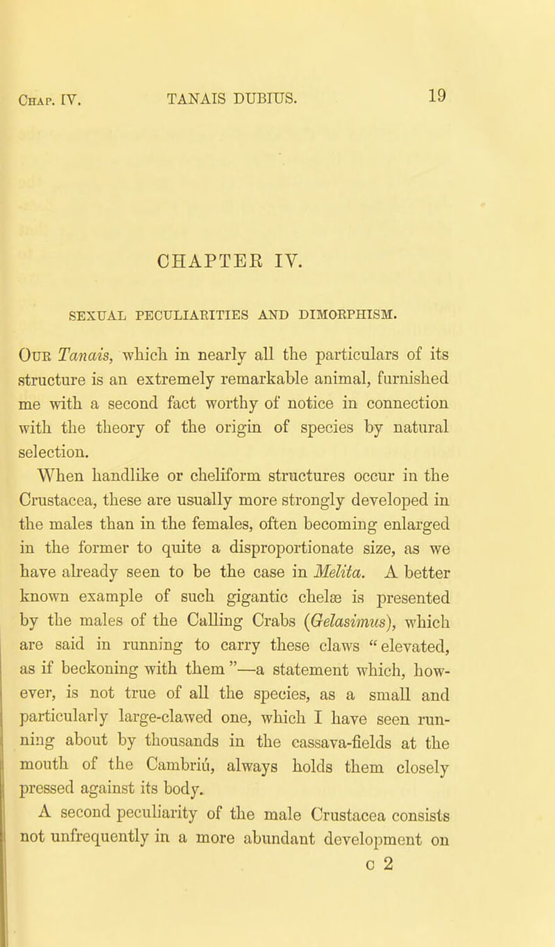 CHAPTEE IV. SEXUAL PECULIARITIES AND DIMORPHISM. Our Tanais, which in nearly all the particulars of its structure is an extremely remarkable animal, furnished me with a second fact worthy of notice in connection with the theory of the origin of species by natural selection. When handlike or cheliform structures occur in the Crustacea, these are usually more strongly developed in the males than in the females, often becoming enlarged in the former to quite a disproportionate size, as we have abeady seen to be the case in Melita. A better known example of such gigantic chelaB is presented by the males of the Calling Crabs (Gelasimus), which are said in running to carry these claws elevated, as if beckoning with them —a statement which, how- ever, is not true of all the species, as a small and particularly large-clawed one, which I have seen run- ning about by thousands in the cassava-fields at the mouth of the Cambriti, always holds them closely pressed against its body. A second peculiarity of the male Crustacea consists not unfrequently in a more abundant development on c 2
