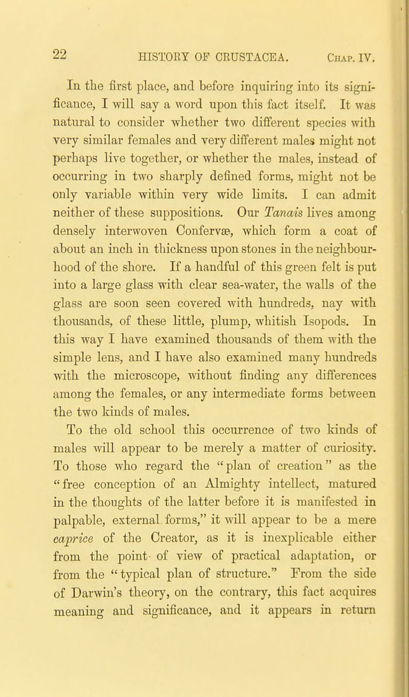In the first place, and before inquiring into its signi- ficance, I will say a word upon this fact itself. It was natural to consider whether two different species with very similar females and very different males might not perhaps live together, or whether the males, instead of occurring in two sharply defined forms, might not be only variable within very wide limits. I can admit neither of these suppositions. Our Tanais lives among densely interwoven Confervse, which form a coat of about an inch in thickness upon stones in the neighbour- hood of the shore. If a handful of this green felt is put into a large glass with clear sea-water, the walls of the glass are soon seen covered with hundreds, nay with thousands, of these little, plump, whitish Isopods. In this way I have examined thousands of them with the simple lens, and I have also examined many hundreds with the microscope, without finding any differences among the females, or any intermediate forms between the two kinds of males. To the old school this occurrence of two kinds of males will appear to be merely a matter of curiosity. To those who regard the plan of creation as the free conception of an Almighty intellect, matured in the thoughts of the latter before it is manifested in palpable, external forms, it will appear to be a mere caprice of the Creator, as it is inexplicable either from the point of view of practical adaptation, or from the typical plan of structure. From the side of Darwin's theory, on the contrary, this fact acquires meaning and significance, and it appears in return