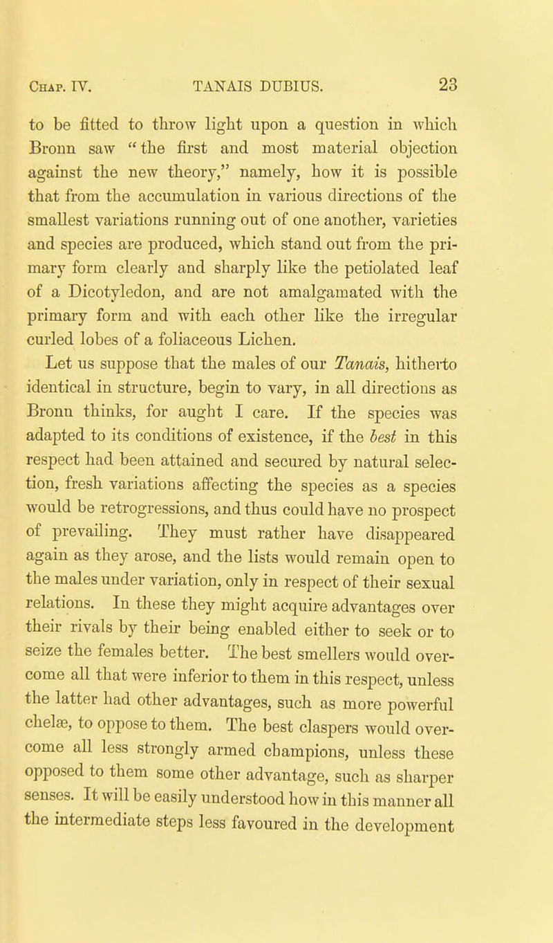 to be fitted to throw light upon a question in wliich Bronn saw the fii'st and most material objection against the new theory, namely, how it is possible that from the accumulation in various directions of the smallest variations running out of one another, varieties and species are produced, which stand out from the pri- mary form clearly and sharply like the petiolated leaf of a Dicotyledon, and are not amalgamated with the primary form and with each other like the irregular curled lobes of a foliaceous Lichen. Let us suppose that the males of our Tanais, hitherto identical in structure, begin to vary, in all directions as Bronn thinks, for aught I care. If the species was adapted to its conditions of existence, if the best in this respect had been attained and secured by natural selec- tion, fresh variations affecting the species as a species would be retrogressions, and thus could have no prospect of prevailing. They must rather have disappeared again as they arose, and the lists would remain open to the males under variation, only in respect of their sexual relations. In these they might acquire advantages over their rivals by their being enabled eitlier to seek or to seize the females better. The best smellers would over- come all that were inferior to them in this respect, unless the latter had other advantages, such as more powerful chela?, to oppose to them. The best claspers would over- come all less strongly armed champions, unless these opposed to them some other advantage, such as sharper senses. It will be easily understood how in this manner all the intermediate steps less favoured in the development