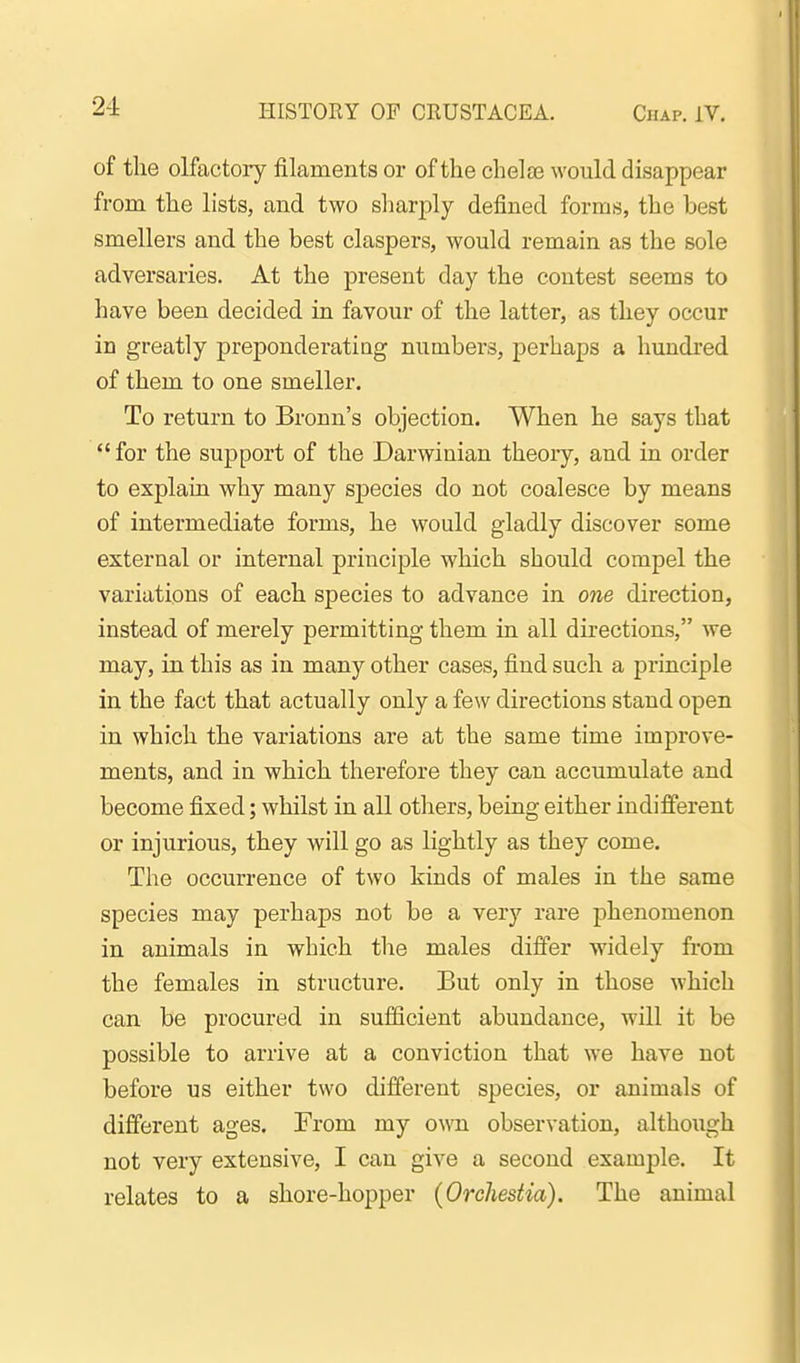 of the olfactory filaments or of the chelae would disappear from the lists, and two sliarply defined forms, the best smellers and the best claspers, would remain as the sole adversaries. At the present day the contest seems to have been decided in favour of the latter, as they occur in greatly preponderating numbers, perhaps a hundred of them to one smeller. To return to Bronn's objection. When he says that  for the support of the Darwinian theory, and in order to explain why many species do not coalesce by means of intermediate forms, he would gladly discover some external or internal principle which should compel the variations of each species to advance in one direction, instead of merely permitting them in all directions, we may, in this as in many other cases, find such a pi'inciple in the fact that actually only a few directions stand open in which the variations are at the same time improve- ments, and in which therefore they can accumulate and become fixed; whilst in all others, being either indifferent or injurious, they will go as lightly as they come. The occurrence of two kinds of males in the same species may perhaps not be a very rare phenomenon in animals in which the males differ widely from the females in structure. But only in those which can be procured in sufficient abundance, will it be possible to arrive at a conviction that we have not before us either two different species, or animals of different ages. From my own observation, although not very extensive, I can give a second example. It relates to a shore-hopper (Orehestia). The animal