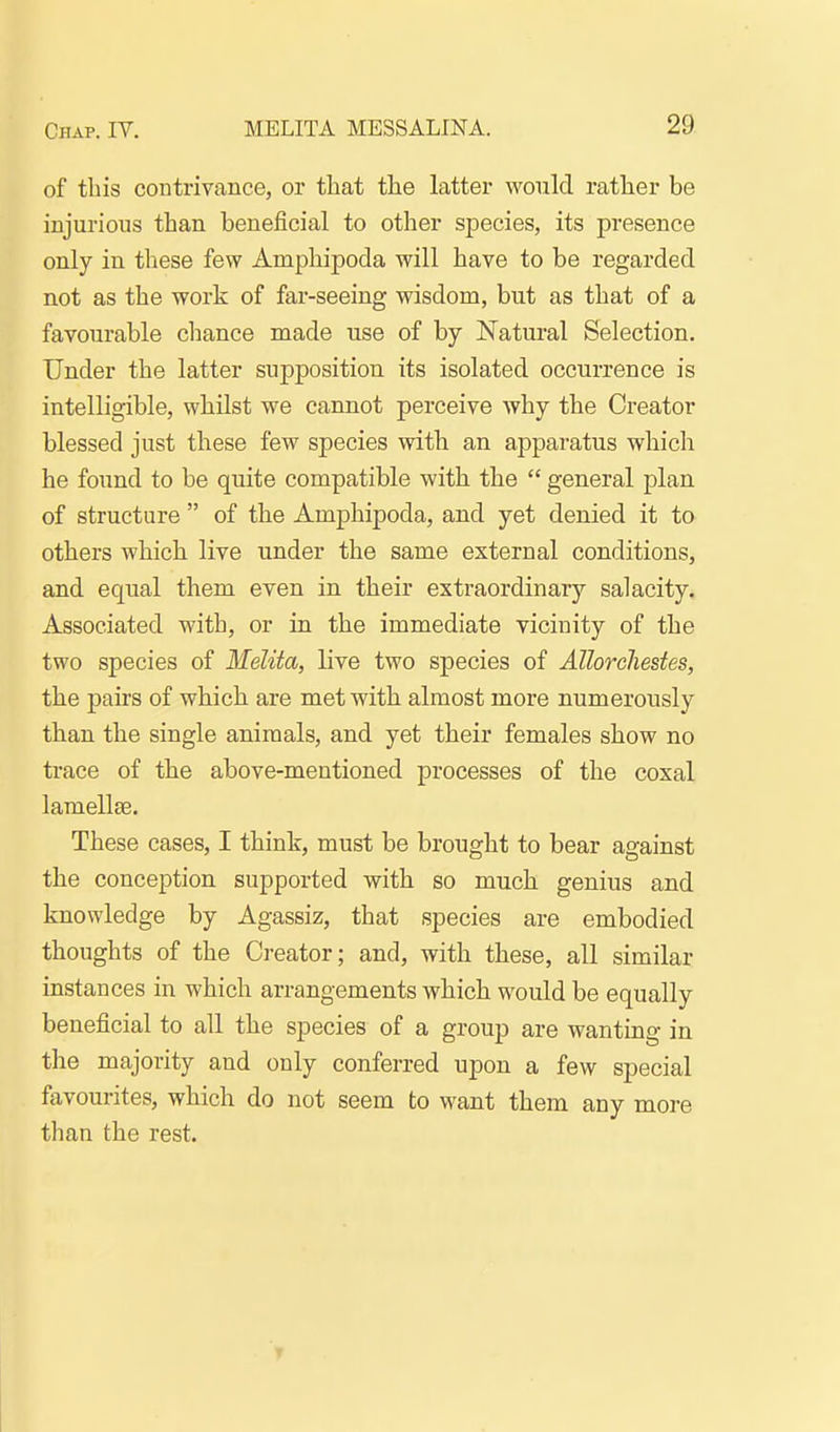 of tbis contrivance, or that the latter would rather be injurious than beneficial to other species, its presence only in these few Amphipoda will have to be regarded not as the work of far-seeing wisdom, but as that of a favourable cliance made use of by Natural Selection. Under the latter supposition its isolated occurrence is intelligible, whilst we cannot perceive why the Creator blessed just these few species with an ajoparatus which he found to be quite compatible with the  general plan of structure  of the Amphipoda, and yet denied it to others which live under the same external conditions, and equal them even in their extraordinary salacity. Associated with, or in the immediate vicinity of the two species of Melita, live two species of Allorcliestes, the pairs of which are met with almost more numerously than the single animals, and yet their females show no trace of the above-mentioned processes of the coxal lamellae. These cases, I think, must be brought to bear against the conception supported with so much genius and knowledge by Agassiz, that species are embodied thoughts of the Creator; and, with these, all similar instances in which arrangements which would be equally beneficial to all the species of a group are wanting in the majority and only conferred upon a few special favourites, which do not seem to want them any more than the rest. T