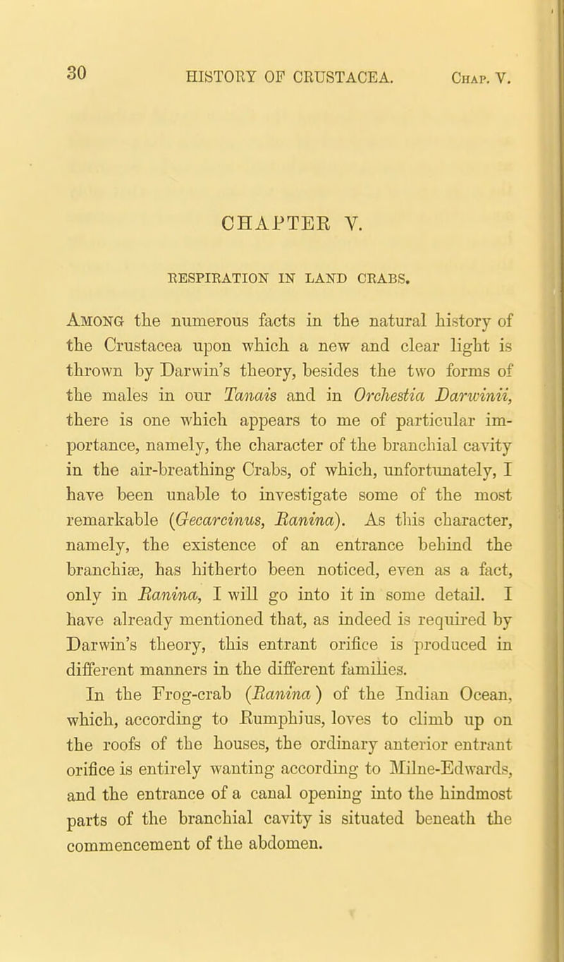 CHAPTER V. BESPIRATION IN LAND CRABS. Among tlie numerous facts in the natural history of the Crustacea upon which a new and clear light is thrown by Darwin's theory, besides the two forms of the males in our Tanais and in Orchestia Darwinii, there is one which appears to me of particular im- portance, namely, the character of the branchial cavity in the air-breathing Crabs, of which, unfortunately, I hare been unable to investigate some of the most remarkable {Gecarcinus, Banina). As this character, namely, the existence of an entrance behind the branchiae, has hitherto been noticed, even as a fact, only in Banina, I will go into it in some detail. I have already mentioned that, as indeed is required by Darwin's theory, this entrant orifice is produced in different manners in the different families. In the Frog-crab (Banina) of the Indian Ocean, which, according to Eumphius, loves to climb up on the roofs of the houses, the ordinary anterior entrant orifice is entirely wanting according to Milne-Edwards, and the entrance of a canal opening into the hindmost parts of the branchial cavity is situated beneath the commencement of the abdomen.