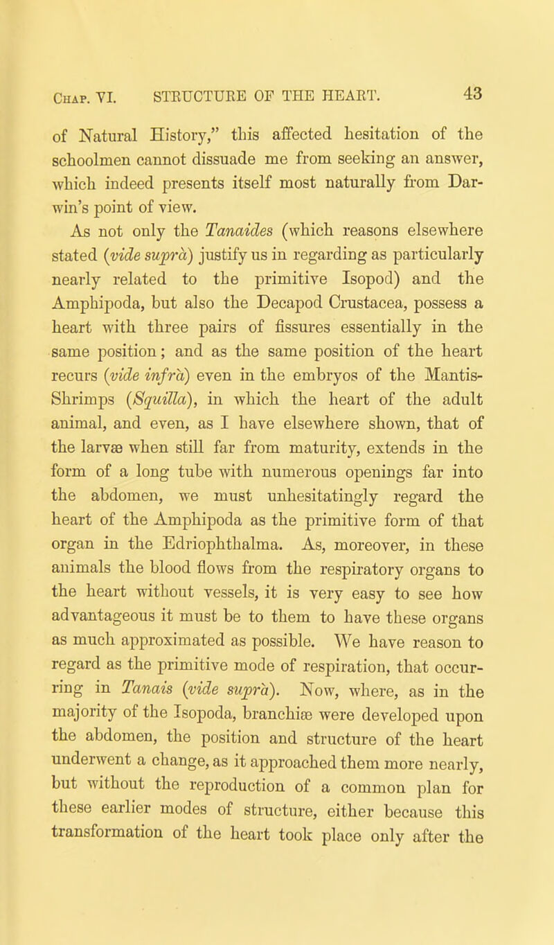 of Natural History, this affected hesitation of the schoolmen cannot dissuade me from seeking an answer, which indeed presents itself most naturally from Dar- win's point of yiew. As not only the Tanaides (which reasons elsewhere stated (vide supra) justify us in regarding as particularly nearly related to the primitive Isopod) and the Amphipoda, but also the Decapod Crustacea, possess a heart with three pairs of fissures essentially in the same position; and as the same position of the heart recurs (vide infra) even in the embryos of the Mantis- Shrimps (Squilla), in which the heart of the adult animal, and even, as I have elsewhere shown, that of the larvae when stUl far from maturity, extends in the form of a long tube with numerous openings far into the abdomen, we must unhesitatingly regard the heart of the Amphipoda as the primitive form of that organ in the Edriophthalma. As, moreover, in these animals the blood flows fi-om the respiratory organs to the heart without vessels, it is very easy to see how advantageous it must be to them to have these organs as much approximated as possible. We have reason to regard as the primitive mode of respiration, that occur- ring in Tanais (vide supra). Now, where, as in the majority of the Isopoda, branchias were developed upon the abdomen, the position and structure of the heart underwent a change, as it approached them more nearly, but without the reproduction of a common plan for these earlier modes of structure, either because this transformation of the heart took place only after the