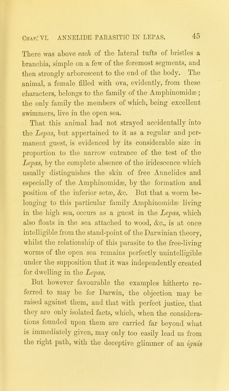 Chap: VI. ANNELIDE PARASITIC IN LEPAS. There was above each of the lateral tufts of bristles a brancbia, simple on a few of the foremost segments, and then strongly arborescent to the end of the body. The animal, a female filled with ova, evidently, from these characters, belongs to the family of the Amphinomidae; the only family the members of which, being excellent swimmers, live in the open sea. That this animal had not strayed accidentally into the Lepas, but appertained to it as a regular and per- manent guest, is evidenced by its considerable size in proportion to the narrow entrance of the test of the Lepas, by the complete absence of the iridescence which usually distinguishes the skin of free Annelides and especially of the Amphinomidae, by the formation and position of the inferior sette, &c. But that a worm be- longing to this particular family Amphinomidae living in the high sea, occurs as a guest in the Lepas, which also floats in the sea attached to wood, &c., is at once intelligible from the stand-point of the Darwinian theory, whilst the relationship of this parasite to the free-living worms of the open sea remains perfectly unintelligible under the supposition that it was independently created for dwelKng in the Lepas. But however favourable the examples hitherto re- ferred to may be for Darwin, the objection may be raised against them, and that with perfect justice, that they are only isolated facts, which, when the considera- tions founded upon them are carried far beyond what is immediately given, may only too easily lead us from the right path, with the deceptive glimmer of an ignis