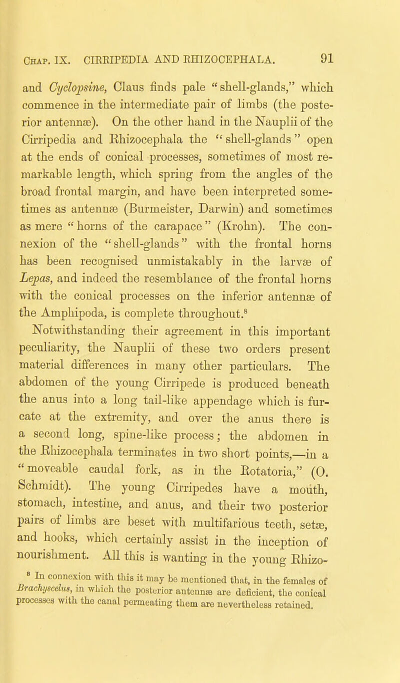 and Cyclojosine, Glaus finds pale  sliell-glands, which commence in the intermediate pair of limbs (the poste- rior antennae). On the other hand in the Nauplii of the Cnripedia and Rhizocephala the  shell-glands  open at the ends of conical processes, sometimes of most re- markable length, which spring from the angles of the broad frontal margin, and have been interjjreted some- times as antenna3 (Burmeister, Darwin) and sometimes as mere  horns of the carapace  (Krohn). The con- nexion of the shell-glands with the frontal horns has been recognised unmistakably in the larvse of Lepas, and indeed the resemblance of the frontal horns with the conical processes on the inferior antennae of the Amphipoda, is complete throughout.^ Notwithstanding their agreement in this important peculiarity, the Nauplii of these two orders present material differences in many other particulars. The abdomen of the young Cirripede is produced beneath the anus into a long tail-like appendage which is fur- cate at the extremity, and over the anus there is a second long, spine-like process; the abdomen in the Ehizocephala terminates in two short points,—in a moveable caudal fork, as in the Eotatoria, (0. Schmidt). The young Cirripedes have a mouth, stomach, intestine, and anus, and their two posterior pairs of limbs are beset with multifarious teeth, setse, and hooks, which certainly assist in the inception of nourishment. All this is wanting in the young Khizo- « In connexion with this it may be mentioned thnt, in the females of Brachyscelus, m which the posterior antenna are deficient, the conical processes with the canal peimeating them are nevertheless retained.