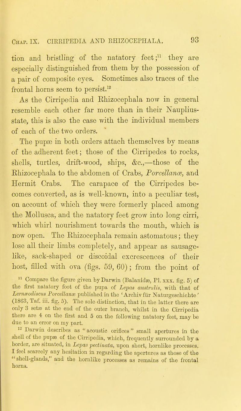 tion and bristling of the natatory feet;'^ tliey are especially distinguished from them by the possession of a pair of composite eyes. Sometimes also traces of the frontal horns seem to persist.^^ As the Cirripedia and Ehizocephala now in general resemble each other far more than in their Nauplius- state, this is also the case with the individual members of each of the two orders. The pupae in both orders attach themselves by means of the adherent feet; those of the Cirripedes to rocks, shells, turtles, drift-wood, ships, &c.,—those of the Ehizocephala to the abdomen of Crabs, Porcellance, and Hermit Crabs. The carapace of the Cirripedes be- comes converted, as is well-known, into a peculiar test, on account of which they were formerly placed among the Mollusca, and the natatory feet grow into long cirri, which whirl nourishment towards the mouth, which is now open. The Ehizocephala remain astomatous; they lose all their limbs completely, and appear as sausage- like, sack-shaped or discoidal excrescences of their host, filled with ova (figs. 59, 60); from the point of Compare the figure given by Darwin (Balanidse, PI. xxx. fig. 5) of the first natatory foot of the pupa of ie^jas austrulis, with that of Lerna'.odiscus Porcellanx published in the 'Archivfiir Natui-geschichte' (1863, Taf. iii. fig. 5). The sole distinction, that in tlie latter there are only 3 setae at the end of the outer branch, whilst in the Cirripedia there are 4 on the first and 5 on the following natatory feet, may be due to an error on my part. 12 Darwin describes as acoustic orifices small apertures in the shell of the pupse of the Cirripedia, which, frequently surrounded by a border, are situated, in Lepas pectinata, upon short, liorulike processes. I feel scarcely any hesitation in regarding the apertures as tliose of the  shell-glands, and the hornlike processes as remains of the frontal horns.