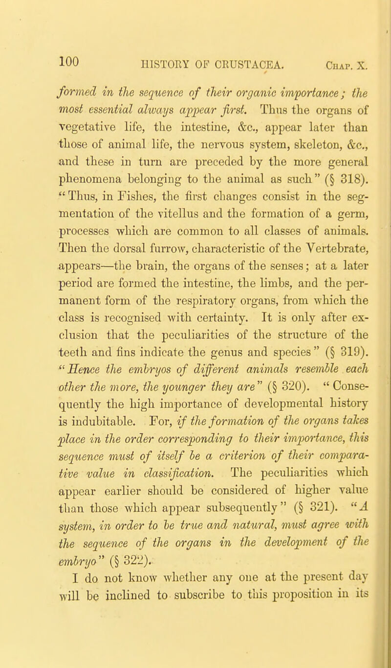 formed in the sequence of their organic importance; the most essential always apjpear first. Thus the organs of vegetative life, the intestine, &c., appear later than those of animal life, the nervous system, skeleton, &c., and these in turn are preceded by the more general phenomena belonging to the animal as such (§ 318).  Thus, in Fishes, the first changes consist in the seg- mentation of the vitellus and the formation of a germ, processes which are common to all classes of animals. Then the dorsal furrow, characteristic of the Vertebrate, appears—the brain, the organs of the senses; at a later period are formed the intestine, the limbs, and the per- manent form of the respiratory organs, from which the class is recognised with certainty. It is only after ex- clusion that the peculiarities of the structure of the teeth and fins indicate the genus and species  (§ 319). Hence the embryos of different animals resemble each other the more, the younger they are (§ 320).  Conse- quently the high imj)ortance of developmental history is indubitable. For, if the formation of the organs tahes ^lace in the order corresponding to their importance, this sequence must of itself be a criterion of their compara- tive value in classification. The peculiarities which appear earlier should be considered of higher value than those which appear subsequently (§ 321). A system, in order to le true and natural, must agree with the sequence of the organs in the development of the embryo (§ 322). I do not know whether any one at the present day will be inclined to subscribe to this proposition in its