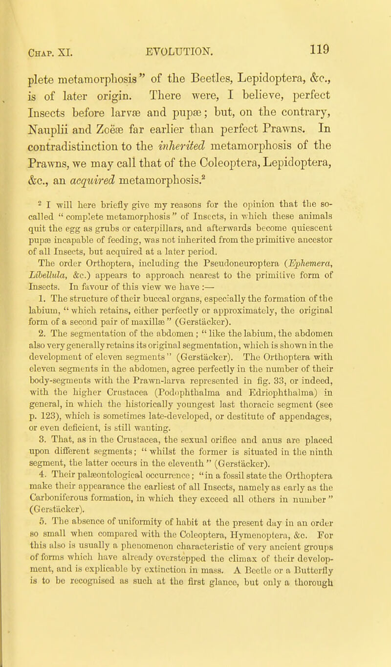 plete metamorphosis  of the Beetles, Lepidoptera, &e., is of later origin. There were, I believe, perfect Insects before larvte and piipa3; but, on the contrary, Nauplii and Zoese far earlier than perfect Prawns. In contradistinction to the inherited metamorphosis of the Prawns, we may call that of the Coleoptera, Lepidoptera, &c., an acquired metamorphosis.^ - I -will here briefly give my reasons for the opinion that the so- called  complete metamorphosis of Insects, in v.hich these animals quit the egg as grubs or caterpillars, and afterwards become quiescent pupsB incapable of feeding, was not inherited from the primitive ancestor of all Insects, but acquired at a later period. The order Orthoptera, including the Pseudoneuroptera (Ephemera, Libellula, &c.) appears to approach nearest to the primitive form of Insects. In favour of this view we have :— 1. The structure of their buccal organs, especially the formation of th e labium,  which retains, either perfectly or approximately, the original form of a second pair of maxill£B  (Gerstacker). 2. The segmentation of the abdomen;  like the labium, the abdomen also very generally retains its original segmentation, which is shown in the development of eleven segments (Gerstacker). The Orthoptera with eleven segments in the abdomen, agree perfectly in the number of their body-segments with the Prawn-larva represented in fig. 33, or indeed, with the higher Crustacea (Podophthalma and Ediiophthalma) in general, in which the historically youngest last thoracic segment (see p. 123), which is sometimes late-developed, or destitute of appendages, or even deficient, is btill wanting. 3. That, as in the Crustacea, the sexual orifice and anus are placed upon diiferent segments; whilst the former is situated in the ninth segment, the latter occurs in the eleventh  (Gerstacker). 4. Their paljeontological occurrence; in a fossil state the Orthoptera make their appearance tlie earliest of all Insects, namely as early as the Carboniferous formation, in which they exceed all others in number  (Gerstacker). 5. The absence of uniformity of habit at the present day in an order 80 small when compared with the Coleoptera, Hymenoptera, &c. For this also is usually a phenomenon characteristic of very ancient groups of forms which have already overstepped the climax of their develop- ment, and is explicable by extinction in mass. A Beetle or a Butterfly is to be recognised as such at the fii'st glance, but only a thorough