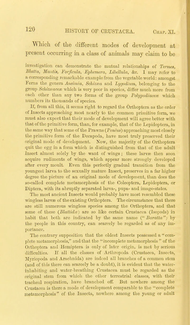 Wliicli of the different modes of development at present occurring in a class of animals may claim to be investigation can demonstrate tlio mutual relationships of Termes, Blatta, Mantis, Forficula, Ephemera, Idhellula, &c. I may refer to a corresponding remarkable example from the vegetable world: amongst Ferns the genera Aneimia, ScMzxa and Lygodium, belonging to the gi'oup Schizxaceas which is very poor in species, differ much more from each other tlian any two forms of the group Pohjpodiacex which numbers its thousands of species. If, from all this, it seems right to regard the Orthoptera as the order of Insects aijproaching most nearly to the common primitive form, we must also expect that their mode of development will agree better with that of the primitive form, than, for example, that of the Lepidoptera, in the same way that some of the Prawns (Feneus) approaching most closely the primitive form of the Decapoda, have most truly preserved their original mode of development. Now, the majority of the Orthoptera c\mi the egg in a form which is distinguished from that of the adult Insect almost solely by the want of wings ; these larvse then soon acquire rudiments of wings, which appear more strongly developed after every moult. Even this perfectly gradual transition from the youngest larva to the sexually mature Insect, preserves in a far lugher degree tbe picture of an original mode of development, than does the Bo-called complete metamorphosis of the Ooleoptera, Lepidoptera, or Diptera, with its abruptly separated larva-, pupa- and imago-stiites. The most ancient Insects would probably have most resembled these wingless larvse of the existing Orthoptera. The circumstance that there are still numerous wingless species among the Orthoptera, and that some of these (BlattidLe) are so like certain Crustacea (Isopods) in liabit that both are indicated by the same name ( Baralta) by the people in this country, can scarcely be regarded as of any im- portance. The contrary supposition that the oldest Insects possessed a  com- plete metamorpliosis, and that the  incomplete metamorphosis  of the Orthoptera and Hemiptera is only of later origin, is met by serious difliculties. If all the classes of Arthropoda (Crustacea, Insecta, Myriopoda and Arachnida) are indeed all branches of a common stem (and of this there can scarcely be a doubt), it is evident that the water- inhabiting and water-breathing Crustacea must he regarded as the original stem from whicli the other terrestrial classes, with their tracheal respiration, have branched off. But nowhere among the Crustacea is there a mode of development comparable to the complete metamorphosis of the Insecta, nowhere among tlio young or adult