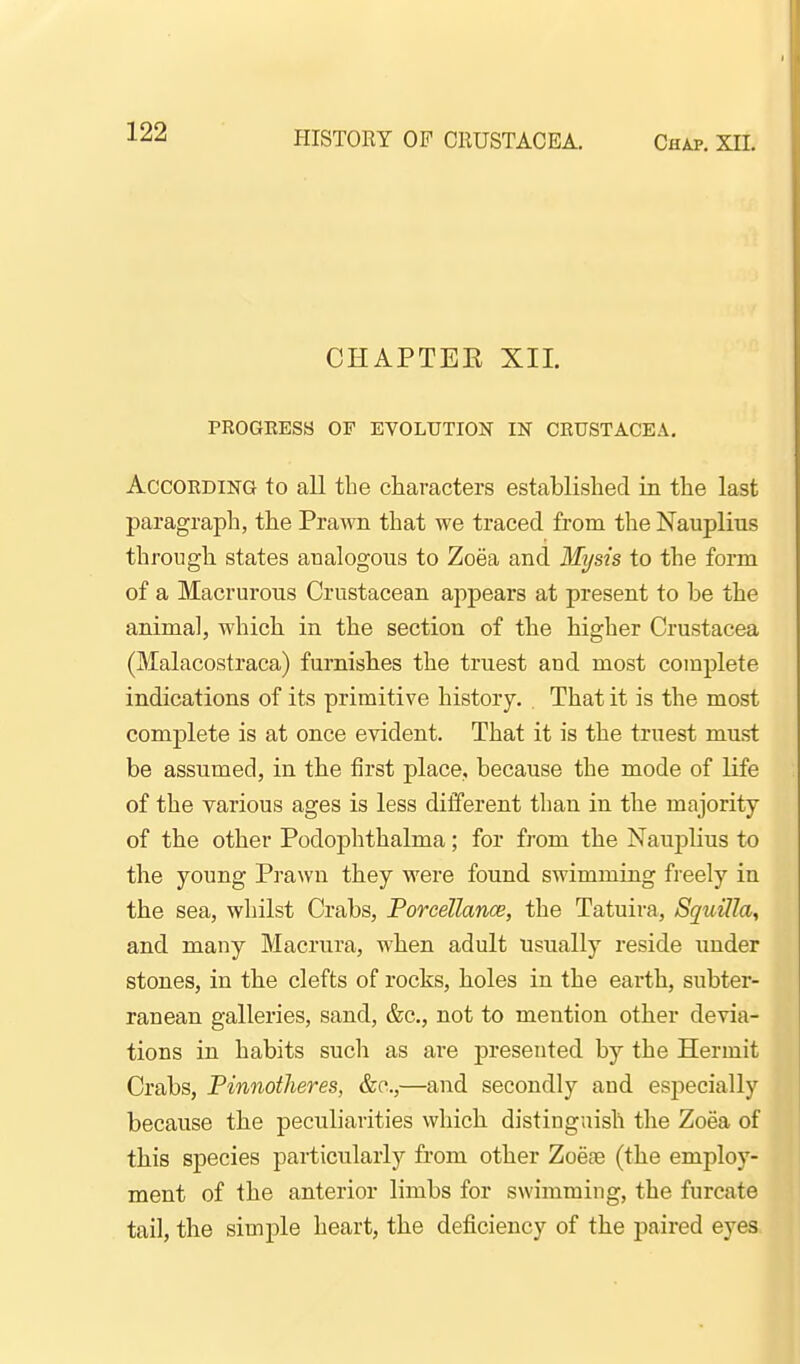 HISTORY OP CRUSTACEA. Chap. XIL CHAPTEK XII. PROGEESH OF EVOLUTION IN CRUSTACEA. According to aU the characters established in the last paragraph, the Prawn that we traced from the Nauplius through states analogous to Zoea and Mysis to the form of a Macrurous Crustacean appears at present to be the animal, which in the section of the higher Crustacea (Malacostraca) furnishes the truest and most complete indications of its primitive history. . That it is the most complete is at once evident. That it is the truest must be assumed, in the first place, because the mode of life of the various ages is less different than in the majority of the other Podophthalma; for from the Nauplius to the young Prawn they were found swimming freely in the sea, whilst Crabs, Porcellance, the Tatuira, SquHIa, and many Macrura, when adult usually reside under stones, in the clefts of rocks, holes in the earth, subter- ranean galleries, sand, &c., not to mention other devia- tions in habits such as are presented by the Hermit Crabs, Pinnotheres, &c.,—and secondly and especially because the peculiarities which distinguish the Zoea of this species particularly from other Zoeoe (the employ- ment of the anterior limbs for swimming, the furcate tail, the simple heart, the deficiency of the paired eyes