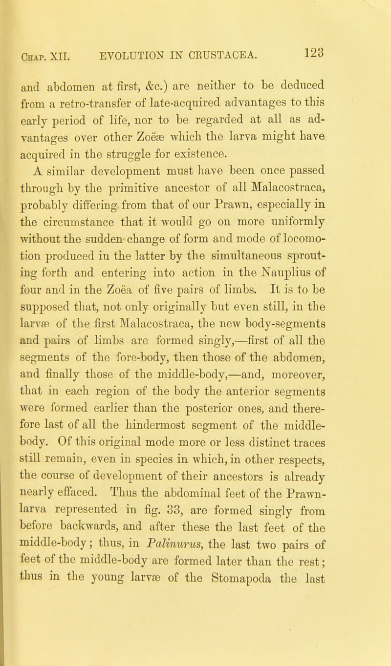 and abdomen at first, &c.) are neither to be deduced from a retro-transfer of late-acquired advantages to this early period of life, nor to be regarded at all as ad- vantages over other Zoese which the larva might have acquired in the struggle for existence. A similar development must liave been once passed through by the primitive ancestor of all Malacostraca, probably differing from that of our Prawn, especially in the circumstance that it would go on more uniformly without the sudden change of form and mode of locomo- ion produced in the latter by the simultaneous sprout- ing forth and entering into action in the JS'auplius of four and in the Zoea of five pairs of limbs. It is to be supposed that, not only originally but even still, in the larvae of the first Malacostraca, the new body-segments and pairs of limbs are formed singly,—first of all the segments of the fore-body, then those of the abdomen, and finally those of the middle-body,—and, moreover, that in each region of the body the anterior segments were formed earlier than the posterior ones, and there- fore last of all the hindermost segment of the middle- body. Of this original mode more or less distinct traces still remain, even in species in which, in other respects, the course of development of their ancestors is already nearly effaced. Thus the abdominal feet of the Prawn- larva represented in fig. 33, are formed singly from before backwards, and after these the last feet of the middle-body; thus, in Palinurus, the last two pairs of feet of the middle-body are formed later than the rest; thus in the young larvaj of the Stomapoda the last