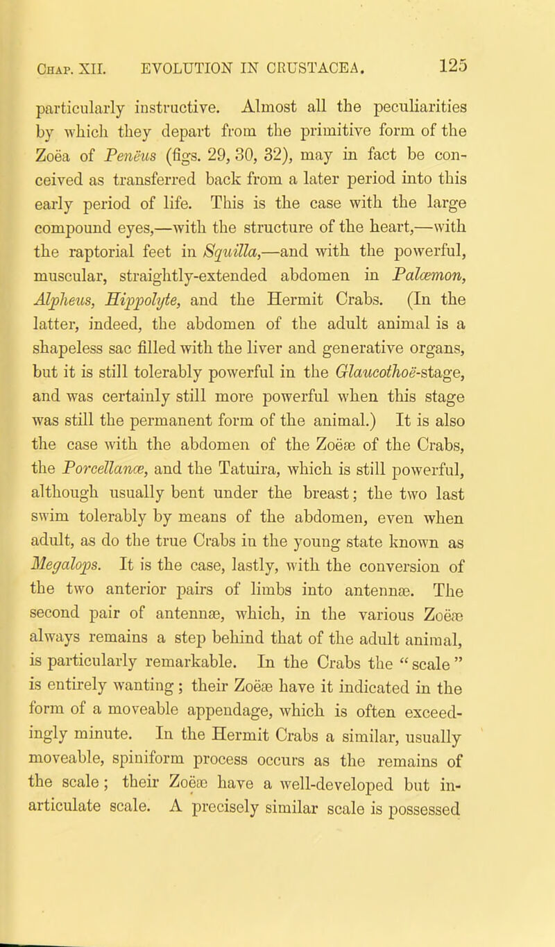particularly instructive. Almost all the peculiarities by which they depart from the primitive form of the Zoea of Peneus (figs. 29, 30, 32), may in fact be con- ceived as transferred back from a later period into this early period of life. This is the case with the large compound eyes,—with the structure of the heart,—with the raptorial feet in Squilla,—and with the powerful, muscular, straightly-extended abdomen in Palcemon, Alpheus, Sippohjte, and the Hermit Crabs. (In the latter, indeed, the abdomen of the adult animal is a shapeless sac filled with the liver and generative organs, but it is still tolerably powerful in the Glaucothoe-steige, and was certainly still more powerful when this stage was still the permanent form of the animal.) It is also the case with the abdomen of the Zoese of the Crabs, the Porcellance, and the Tatuira, which is still powerful, although usually bent under the breast; the two last swim tolerably by means of the abdomen, even when adult, as do the true Crabs in the young state known as Megalops. It is the case, lastly, with the conversion of the two anterior pairs of limbs into antennee. The second pair of antennae, which, in the various Zoeas always remains a step behind that of the adult animal, is particularly remarkable. In the Crabs the  scale  is entirely wanting; their Zoeae have it indicated in the form of a moveable appendage, which is often exceed- ingly minute. In the Hermit Crabs a similar, usually moveable, spiniform process occurs as the remains of the scale ; their Zoeac have a well-developed but in- articulate scale. A precisely similar scale is possessed