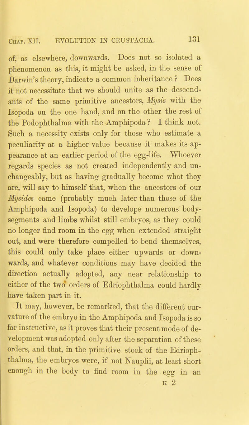 of, as elsewhere, downwards. Does not so isolated a phenomenon as this, it might be asked, in the sense of Darwin's theory, indicate a common inheritance ? Does it not necessitate that we should unite as the descend- ants of the same primitive ancestors, Mysis with the Isopoda on the one hand, and on the other the rest of the Podophthalma with the Amphipoda ? I think not. Such a necessity exists only for those who estimate a peculiarity at a higher value because it makes its ap- pearance at an earlier period of the egg-life. Whoever regards species as not created independently and un- changeably, but as having gradually become what they are, will say to himself that, when the ancestors of our Mysides came (probably much later than those of the Amphipoda and Isopoda) to develope numerous body- segments and limbs whilst stiU embryos, as they could no longer find room in the egg when extended straight out, and were therefore compelled to bend themselves, this could only take place either upwards or down- wards, and whatever conditions may have decided the direction actually adopted, any near relationship to either of the two* orders of Edriophthalma could hardly have taken part in it. It may, however, be remarked, that the different cur- vature of the embryo in the Amphipoda and Isopoda is so far instructive, as it proves that their present mode of de- velopment was adopted only after the separation of these orders, and that, in the primitive stock of the Edrioph- thalma, the embryos were, if not Nauplii, at least short enough in the body to find room in the egg in an K 2