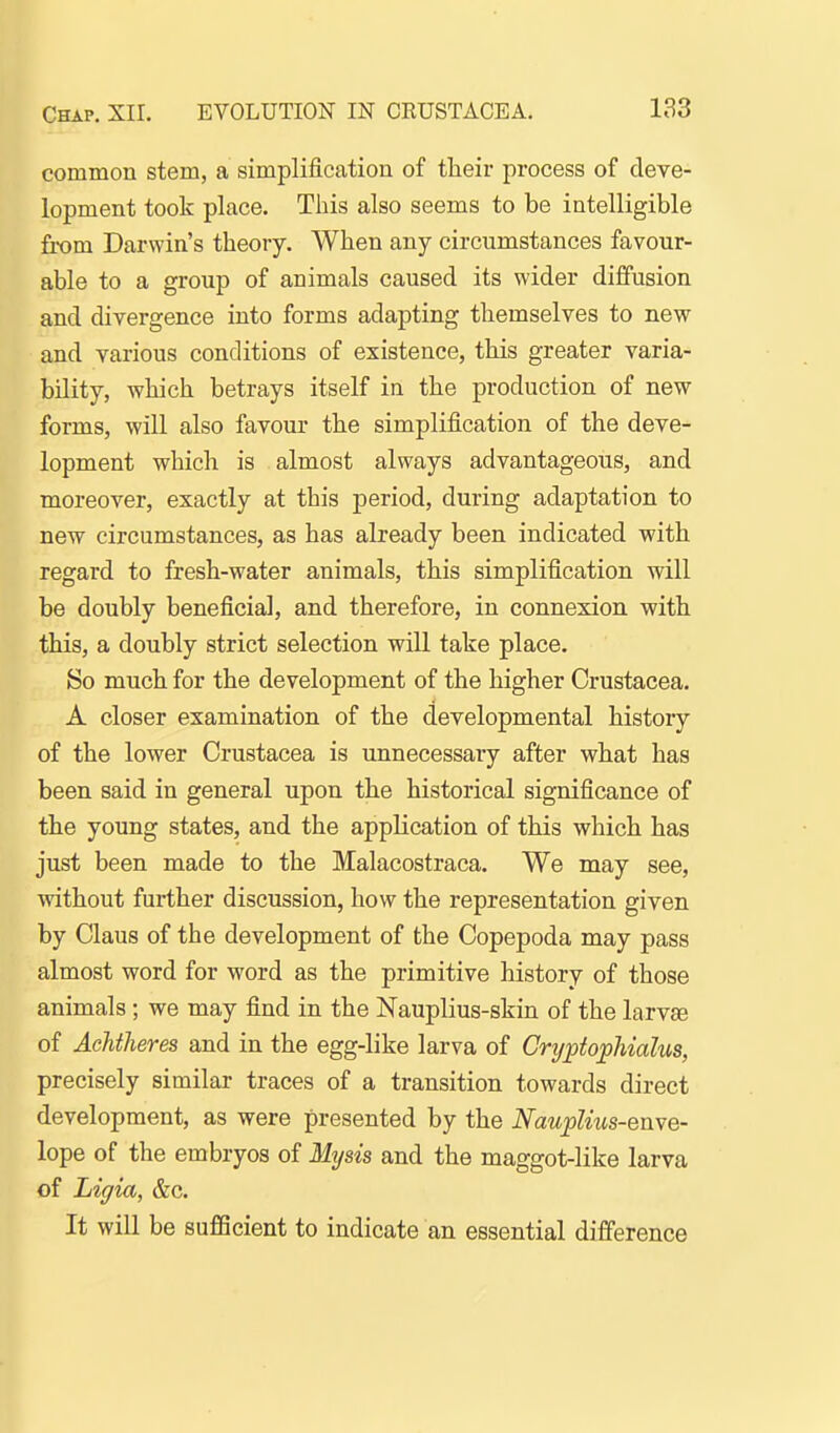 common stem, a simplification of their process of deve- lopment took place. This also seems to be intelligible from Darwin's theory. When any circumstances favour- able to a group of animals caused its wider diffusion and divergence into forms adapting themselves to new and various conditions of existence, this greater varia- bility, which betrays itself in the production of new- forms, will also favour the simplification of the deve- lopment which is almost always advantageous, and moreover, exactly at this period, during adaptation to new circumstances, as has already been indicated with regard to fresh-water animals, this simplification will be doubly beneficial, and therefore, in connexion with this, a doubly strict selection will take place. So much for the development of the higher Crustacea. A closer examination of the developmental history of the lower Crustacea is unnecessary after what has been said in general upon the historical significance of the young states, and the application of this which has just been made to the Malacostraca. We may see, without further discussion, how the representation given by Clans of the development of the Copepoda may pass almost word for word as the primitive history of those animals ; we may find in the Nauplius-skin of the larva of Achtheres and in the egg-like larva of Crtjpto^Malus, precisely similar traces of a transition towards direct development, as were presented by the NaupUus-enve- lope of the embryos of Mysis and the maggot-like larva of Ligia, &c. It will be sufficient to indicate an essential difference