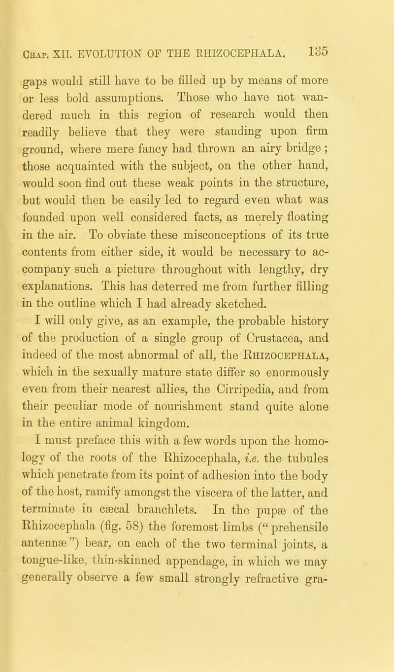 gaps would still have to be filled up by means of more or less bold assumptions. Those who have not wan- dered much in this region of research would then readily believe that they were standing upon firm ground, where mere fancy had thrown an aiiy bridge ; those acquainted with the subject, on the other hand, would soon find out these weak points in the structure, but would then be easily led to regard even what was founded upon well considered facts, as merely floating in the air. To obviate these misconceptions of its true contents from either side, it would be necessary to ac- company such a picture throughout with lengthy, dry explanations. This has deterred me from further filling in the outline which I had already sketched. I will only give, as an example, the probable history of the production of a single group of Crustacea, and indeed of the most abnormal of all, the Ehizocephala, which in the sexually mature state differ so enormously even from their nearest allies, the Cirripedia, and from their peculiar mode of nourishment stand quite alone in the entire animal kingdom. I must preface this with a few words upon the homo- logy of the roots of the Ehizocephala, i.e. the tubules which penetrate from its point of adhesion into the body of the host, ramify amongst the viscera of the latter, and terminate in csecal branchlets. In the pupee of the Ehizocephala (fig. 58) the foremost limbs ( prehensile antenuEe ) bear, on each of the two terminal joints, a tongue-like, thin-skinned appendage, in which we may generally observe a few small strongly refractive gra-