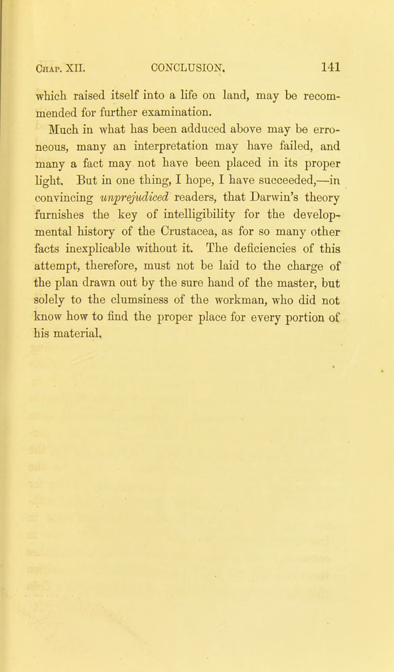 which raised itself into a life on land, may be recom- mended for further examination. Much in what has been adduced above may be erro- neous, many an interpretation may have failed, and many a fact may not have been placed in its proper L'ght. But in one thing, I hope, I have succeeded,—in convincing un^trejudiced readers, that Darwin's theory furnishes the key of intelligibiKty for the develop- mental history of the Crustacea, as for so many other facts inexplicable without it. The deficiencies of this attempt, therefore, must not be laid to the charge of the plan drawn out by the sure hand of the master, but solely to the clumsiness of the workman, who did not know how to find the proper place for every portion of his material.