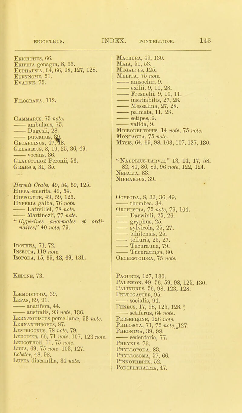 Ehichthus, 66. Eriphia gonngra, 8, 33. Edphausia, 64, 60, 98, 127, 128. eurynome, 51. EVADNE, 75, FiLOGRANA, 112. GAJiMAKrs, 75 note. ambulans, 75. Dugesii, 28. puteanus, Sfl. Gecarcinds, 47,^8. GELASisits, 8, 19, 25, 36, 49. vocans, 36. Glatjcothoe Peronii, 56. Gbapstis, 31, 35. Hermit Crabs, 49, 54, 59,125. HippA emerita, 49, 54. HrppoLYTE, 49, 59, 125, Hyperia galba, 76 note. Latreillei, 78 note. Martinezii, 77 note.  Hyper ines anormales et ordi- naires, 40 note, 79. Idothea, 71, 72. Insecta, 119 note. IsoPODA, 15, 39, 43, 69, 131. Kepone, 73. L^ffiaiODipODA, 39. Lepas, 89, 91. anatifera, 44. australis, 93 note, 136. LERNiEODisci s porcellaDse, 93 note. Lerkanthroptjs, 87. Lestrigonls, 78 note, 79. Leucifer, 66, 71 notn, 107, 123 note. Leucothoe, 11, 75 jwle. LiGiA, 69, 75 note, 103, 127. Lobster, 48, 98. LcPEA diacantha, 34 note. Macrcra, 49, 130. Maia, 51, 53. Megalops, 125. Melita, 75 note. anisochir, 9. exilii, 9, 11, 28. Fresnelii, 9, 10, 11. insatiabilis, 27, 28. Messalina, 27, 28. palmata, 11, 28. sotipes, 9. valida, 9. MiCRODErTOPTJS, 14 note, 75 note. MoNTAGUA, 75 note. Mysis, 64, 69, 98,103,107,127, 130.  Naupltos-larv^, 13, 14, 17, 58, 82, 84, 86, 89, 96 note, 122, 124. Nebalia, 83. NrPHARGTJS, 39. Ocypoda, S, 33, 36, 49. rhombea, 34. Ohchestia, 75 note, 79, 104. Darwinii, 25, 26. gryphus, 25. sylvieola, 25, 27. tahitensis, 25. telluiis, 25, 27. Tucuraiina, 79. Tucuratinga, SO. Orchestoidea, 75 note. Pagubus, 127,130. Pal^mon. 49, 56, 59, 98, 125, 130. PALmcRUS, 56, 98, 123, 128. Peltogaster, 95. soeialis, 94. Peneus, 17, 98, 125, 128. ] setiferus, 64 note. Peksephpne, 126 note. Philoscia, 71, 75 no/e,„127. Phronima, 39, 98. sedentaria, 77. Phryxus, 73. Phyllopoda, 83. Phyllosoma, 57, 66. Pinnotheres, 52. podoputiialma, 47.