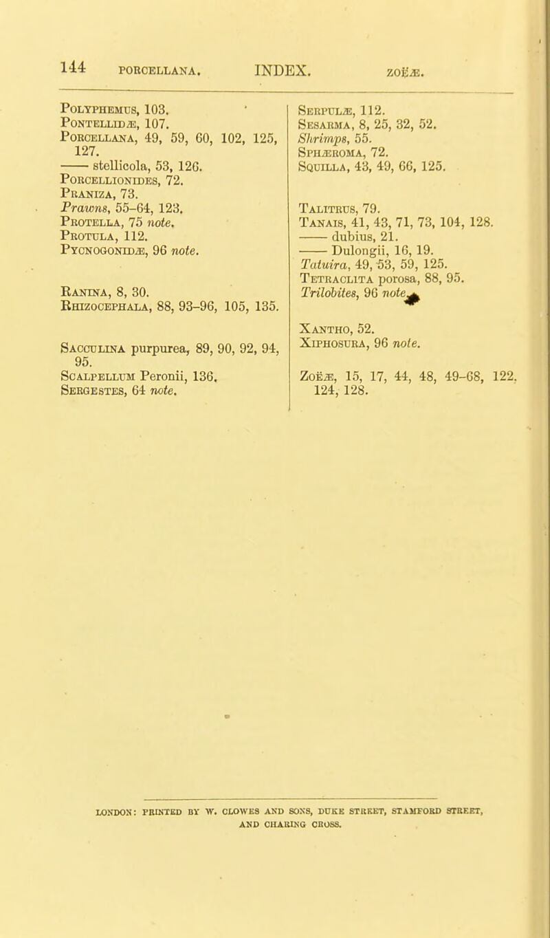 Polyphemus, 103. PONTELLEDiE, 107. PoROELLANA, 49, 59, 60, 102, 125, 127. stellicola, 53, 126. POKCELLIONIDES, 72. PUANIZA, 73. Prawns, 55-64, 123. Peotella, 75 note. Protula, 112. PYCNOGONiDiE, 96 note. Ranina, 8, 30. Ehizocephala, 88, 93-96, 105, 135. Sacculina purpiirea, 89, 90, 92, 94, 95. ScALPELLUM Peronii, 136. Seegestes, 64 rwte. SEHPULiE, 112. Sesarma, 8, 25, 32, 52. Shrimps, 55. SPHiEKOMA, 72. Sqdilla, 43, 49, 66,125. Talitrus, 79. Tanais, 41, 43, 71, 73,104, 128. dubius, 21. Dulongii, 16, 19. Tatuira, 49, 53, 59, 125. Tetraclita porosa, 88, 95. Trildbites, 96 note^ Xantho, 52. XiPHOSUEA, 96 note. ZoE^, 15, 17, 44, 48, 49-68, 122. 124, 128. LONDON: PRINTED BV W. CLOWES AND SONS, DUKK STBKKT, STAUFOHO STBEET, AND CHASING CBOSS.