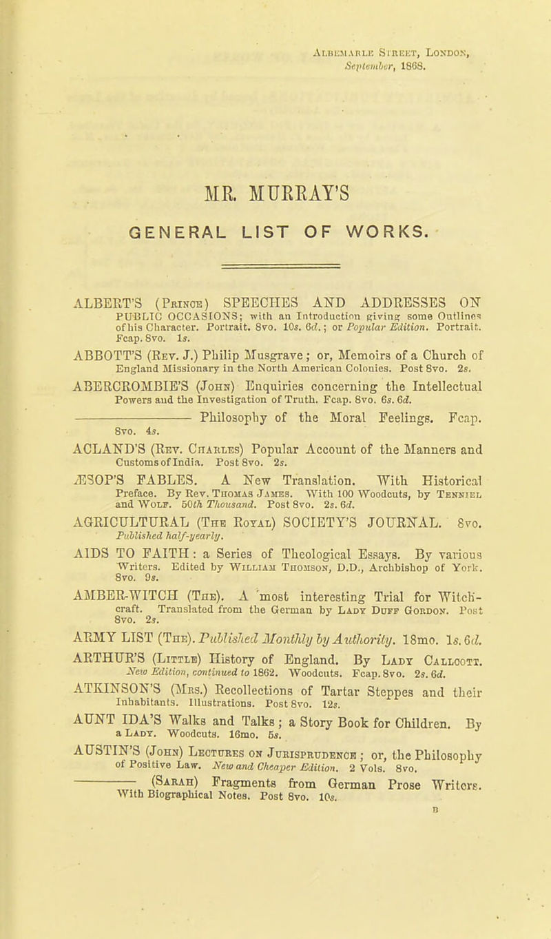 xii.BiisiAnLn SrnKKT, London, Septemhcr, 1868. MR MUKRAY'S GENERAL LIST OF WORKS. ALBERT'S (Prince) SPEECHES AND ADDRESSES OF PUBLIC OCCASIONS; with an Introduction Klvins; some OutIinfi=! of hi3 Character. Portrait. 8vo. 10s. 6cl.; or Popular Edition. Portrait. Fcap. 8vo. Is. ABBOTT'S (Eet. J.) Philip Musgrave; or. Memoirs of a Church of England Missionary in the North American Colonies. Post Svo. 2s. ABERCROMBIE'S (John) Enquiries concerning the Intellectual Powers aud tlie Investigation of Truth. Fcap. Svo. 6s. 6d. Philosophy of the Moral Feelings. Fcap. Svo. 4s. ACLAND'S (Rev. CnAiiLEs) Popular Account of the Manners and Customs of India. Post Svo. 2s. /ESOP'S FABLES. A New Translation. With Historical Preface. By Rev. Thomas James. With 100 Woodcuts, by Tenniel and Wolf. bOth Thousand. Post Svo. 2s. Sd. AGRICULTURAL (The Royal) SOCIETY'S JOURNAL. S^'o. Puhlished half-yearly. AIDS TO FAITH: a Series of Theological Es.says. By various Writers. Edited by William Thomson, D.D., Arcliblshop of York. Svo. 9s. AMBER-WITCH (The). A most interesting Trial for Witch- craft. Translated from the German by Lady Duff Gordon. Post Svo. 2j. ARMY LIST [Tut:). Published IlontJili/ ht/ AtlthorUy. 18mo. ls.6<l. ARTHUR'S (Little) History of England. By Lady Callooti. N^eio Mition, conliiiaed to 1862. Woodcuts. Fcap. Svo. 2s. 6d. ATKINSON'S (Mrs.) Recollections of Tartar Steppes and their Inhabitants. Illustrations. Post Svo. 12s. AUNT IDA'S Walks and Talks ; a Story Book for Children. By aLADT. Woodcuts. 16mo. 6s. AUSTIN'S (John) Lectures on Jurisprudence; or, the Philosophy of Positive Law. New and Cheaper Edition. 2 Vols. Svo. (Sarah) Fragments from German Prose Writerg. With Biographical Notes. Post Svo. 10s.
