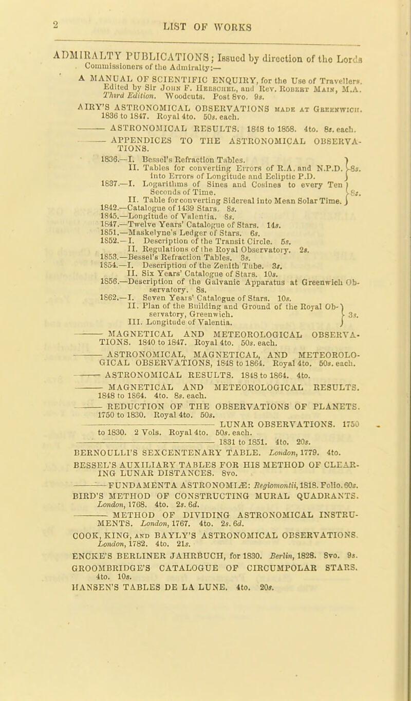 ADMIRALTY PUBLICATIONS; Issued by directioa of the Lords Commissioners of tlio Admiralty:— A MANUAL OF SCIENTIFIC ENQUIRY, for the Use of Travellers. Edited by Sir John F. IlEnsouEL, aud Uev. RoDiiitr Main, M.A. Third Edition. Woodcuts. Post 8vo. 9s. AIRY'S ASTRONOMICAL OBSERVATIONS made at GBEEirwicir. 1836 to 1847. Royal 4to. 50s. each. ASTRONOMICAL RESULTS. 1848 to 1858. 4to. 8«.each. APPENDICES TO THE ASTRONOMICAL OBSERVA- TIONS. 1836.—I. Bcs3el'8 Refraction Tables. 1 II. Tables for converting Errors of R.A.and N.P.D. )■ into Errors of Longitude aud Ecliptic P.U. 1637.—I. Logai-itlims of Sines and Cosines to every Ten'l Seconds of Time. Igi. II. Table forconverting Sidereal into Mean SolarTime. j 1842.—Catalogue of 1439 Stars, 8s. 1845.—Longitude of Valenlia. 8s. 1S47.—Twelve Years' Catalogue of Stars. 14s. 1851. —Maskelyne's Ledger of Stars. 6s. 1852. —I. Description of the Transit Circle. 5s. II. Regulations of ihe Royal Observatory. 2s. 1853. —Bessel's Refraction Tables. 3s. 1854. —I. Description of the Zenith Tube. Zs. II. Six Years' Catalogue of Stars. 10s. 1856.—Description of Ihe Galvanic Apparatus at Greenwich Ob- servatory. 83. 1862.—I. Seven Yeais'Catalogue of Stars. 10s. II. Plan of the Building and Ground of the Royal Ob- servatory, Greenwich. III. Longitude ofValentia. — MAGNETICAL AND METEOROLOGICAL OBSERVA- TIONS. 1840 to 1847. Royal 4to. 50s. each. — ASTRONOMICAL, MAGNETICAL, AND METEOROLO- GICAL OBSERVATIONS, 1848 to 1864. Royal 4to. 50s. each. -ASTRONOMICAL RESULTS. 1818 to 1864. 4to. — MAGNETICAL AND METEOROLOGICAL RESULTS, 1848 to 1864. 4to. 8s. each. — REDUCTION OF THE OBSERVATIONS OF PLANETS. 1750 to 1830. Royal 4to. 50s. LUNAR OBSERVATIONS. 1750 b-) \ 3s. to 1830. 2 Vols. Royal 4to. 50s. each. 1831 to 1851. 4to. 20s. BERNOULLI'S SEXCENTENARY TABLE. London, 1779. 4tO. BESSEL'S AUXILIARY TABLES FOR HIS METHOD OF CLEAR- ING LUNAR DISTANCES. 8vo. —FUNDAMENTA ASTRONOMIJE: flejionion/ii, 1818. Folio.60s. BIRD'S METHOD OF CONSTRUCTING MURAL QUADRANTS. London, 1768. 4to. 2s. 6d. METHOD OF DIVIDING ASTRONOMICAL INSTRU- MENTS. London, 1767. 4to. 2s. 6d!. COOK, KING, AND BAYLY'S ASTRONOMICAL OBSERVATIONS. London, 1782. 4to. 21s. ENCKE'S BERLINER JAHRBUCH, for 1830. Berlin, 1828. 8vo. 9s. GROOMBRIDGE'S CATALOGUE OF CIRCUMPOLAR STARS. 4to. 10s. HANSEN'S TABLES DE LA LUNE. 4to. 20s.