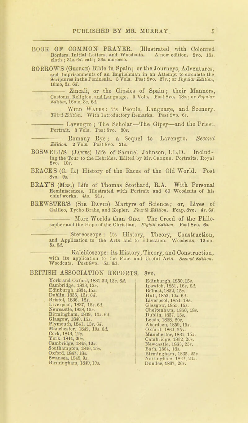 BOOK OP COMMON PKAYER. '.Illustrated with Coloured Borders, Initial Letters, and Woodcuts, A now edition. 8vo. ISs. clotli ; 31s. 6d. call'; 3fa's. morocco. BORROWS (Qeokqe) Bible in Spain; or the Journeys, Adventures, and Imprisonments of au Engliabman in an Attempt to circulate the Scriptures in the Peninsula. S Vols. fostSvo. 27 s.; or Fopular Edition, 16mo, 3s. 6d. Zincali, or the Gipsies of Spain; their Manners, Customs, Religion, aud Language. 2 Vols. Post 8vo. 18s.; oi Popular Edition, IGmo, 3s. Gd. Wild Wales : its People, Language, and Scenery. Third Eilition. With Introductory Kemarks. Posibro. 6s. Lavengro ; The Scholar—The Gipsy—and the Priest. Portrait. 3 Vols. Post 8vo. 303. Romany Rye; a Sequel to Lavengro. Second Edition. 2 Vols. Post 8vo. 21s. BOSWELL'S (James) Life of Samuel Johnson, LL.D. Includ- ing the Tour to the Hebrides. Edited by Mr. Chokek. Portraits. Royal 8vo. 10s. BRACE'S (C. L.) History of the Races of the Old World. Post BRAT'S (Mrs.) Life of Thomas Stothard, R.A. With Personal Reminiscences. Illustrated with Portrait and 60 Woodcuts of his chief works. 4to. 21s. BREWSTER'S (Sir David) Martyrs of Science; or, Lives of Galileo, Tycho Brahe, and Kepler. Fourth Edition. Fcap. 8vo. is. 6d. More Worlds than One. The Creed of the Philo- sopher and the Hope of the Christian. Eighth Edition. Post 8vo. 6s. Stereoscope: its History, Theory, Construction, and Application to the Arts and to Education. Woodcuts. 12mo. 6s. &d. Kaleidoscope: its History, Theory, and Construction, with its application to the Pine and Useful Arts. Second Edition. Woodcuts. PostSvo. 5s. Qd. 8vo. 9s. 8vo. Edinburgh, 1850, ISs. Ipswich, 1851, 16s. Gd. Belfast, 1S52, 15s. Hull, 1853, 10s. 6d. Liverpool, 1851, 18r. Glasgow, 1855, 153. Cheltenham, 1836, 18s. Dublin, 1857, 15s. Leeclo. 1858. 20s. Aberdeen, 1859,15s. Oxford, 1860, 25s. Manchester, 1861, 15s. Cambridge. 18()2, 2')s. Newcastlo, 1865, 2js. Bath, 18S4, 18». Birmingham, 18G5. 25s Noitingha! 18'5^, 21s. Dundee, 1867, 2Gs.