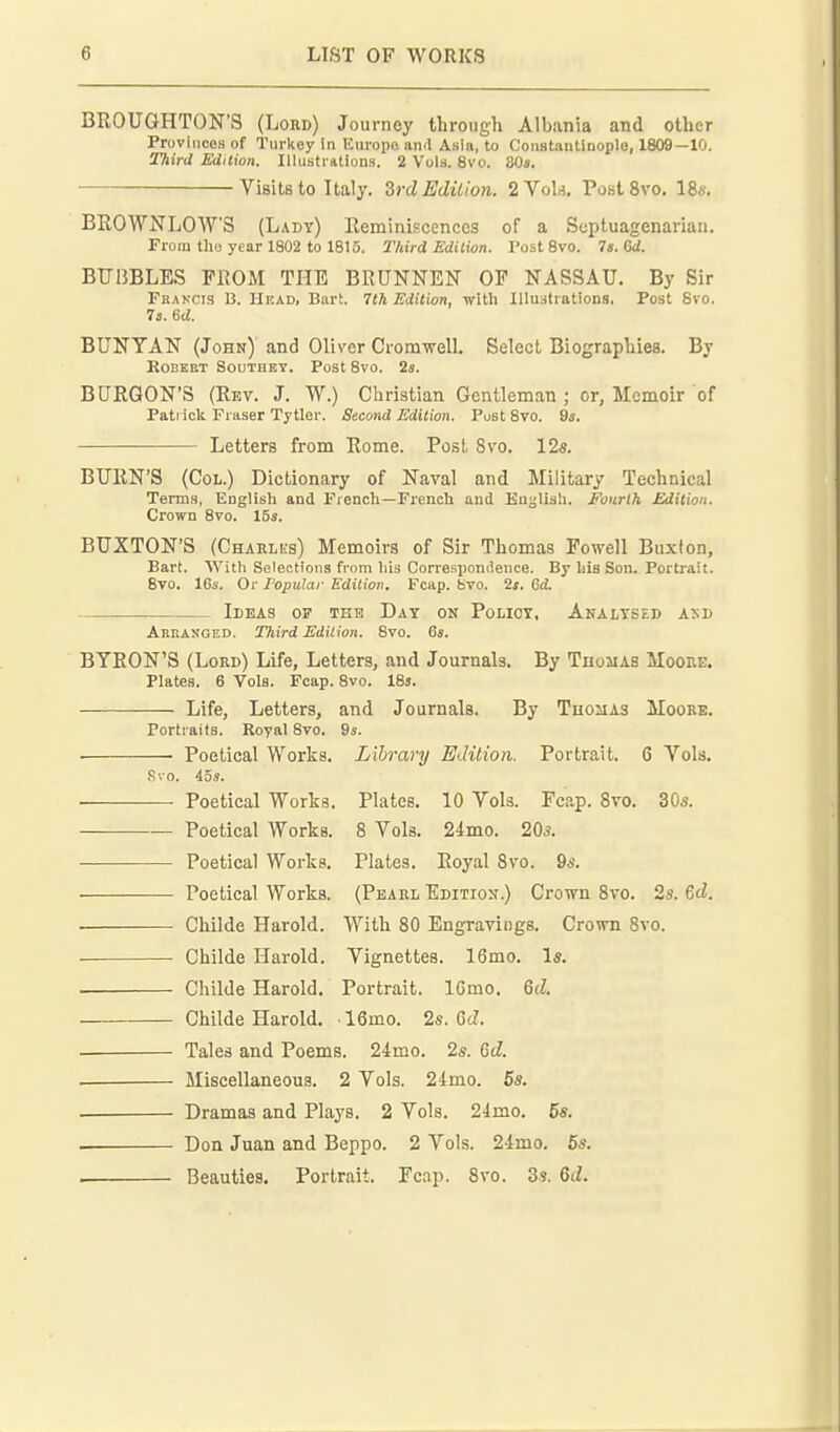 BEOUGHTON'S (Lord) Journey through Albania and other Provinces of Turkey in Kiu-ope ami Anla, to CoiiHtaiitinople, 1809—10. 2TiirU Edition. Illustrntions. 2 Vol.s. 8vo. 30«. Visits to Italy. Zrd Edilion. 2Vok, PostSvo. 18«. BROWNLOW'S (Lady) Eeminiscenccs of a Septuagenarian. From the year 1802 to 1815. Third Edilion. I'ostSvo. 7e.6d. BUBBLES PllOM THE BRUNNEN OP NASSAU. By Sir Fhancis B. Head, Bart. 7th Edition, with lUuafrations. Post 8vo. 73. 6d. BUNYAN (John) and Oliver Cromwell. Select Biographies. By KOBEET SOUTHET. PoSt 8V0. 2s. BURGON'S (Rev. J. W.) Christian Gentleman ; or, Memoir of Pati ick Fraser Tytlei-. Second Edition. Post Svo. 9s. Letters from Rome. Post Svo. 12s. BURN'S (Col.) Dictionary of Naval and Military Technical Terms, English and French—French and Knglisli. Fourth Edition. Crown Svo. 15s. BUXTON'S (Charlks) Memoirs of Sir Thomas Powell Buxlon, Bart. With Selections from his Correspondence. By hie Son. Portrait. 8vo. 16s. Or Popular Edition. Fcap. bvo. 2i. 6(t Ideas of teh Day on Policy, Analysed and Akeanged. Third Edition. Svo. 6s, BYRON'S (Lord) Life, Letters, and Journals. By Thomas Moore. Plates. 6 Vols. Fcap. Svo. ISj. Life, Letters, and Journals. By Thomas Moore. Portraits. Royal Svo, 9s. Poetical Works. Library Edition. Portrait, 6 Vols, Svo. 45s. Poetical Works. Plates. 10 Vols. Fcap. Svo. 30s. Poetical Works. 8 Vols, 24mo, 20s. Poetical Works. Plates, Royal Svo. 9s. Poetical Works. (Pearl Edition.) Crown Svo. 2s. %d. Childe Harold. With 80 Engravings. Crown Svo. Childe Harold. Vignettes. 16mo. Is, Childe Harold. Portrait. IGmo. Qd. Childe Harold. 16mo. 2s. GcZ. ■ Tales and Poems, 24mo. 2s. M. ■ Miscellaneous, 2 Vols. 21mo. 6s. Dramas and Plays. 2 Vols. 24mo. 5s. . Don Juan and Beppo. 2 Vols. 24mo. 6s. . Beauties. Portrait. Fcap. Svo. 3s. 6d.