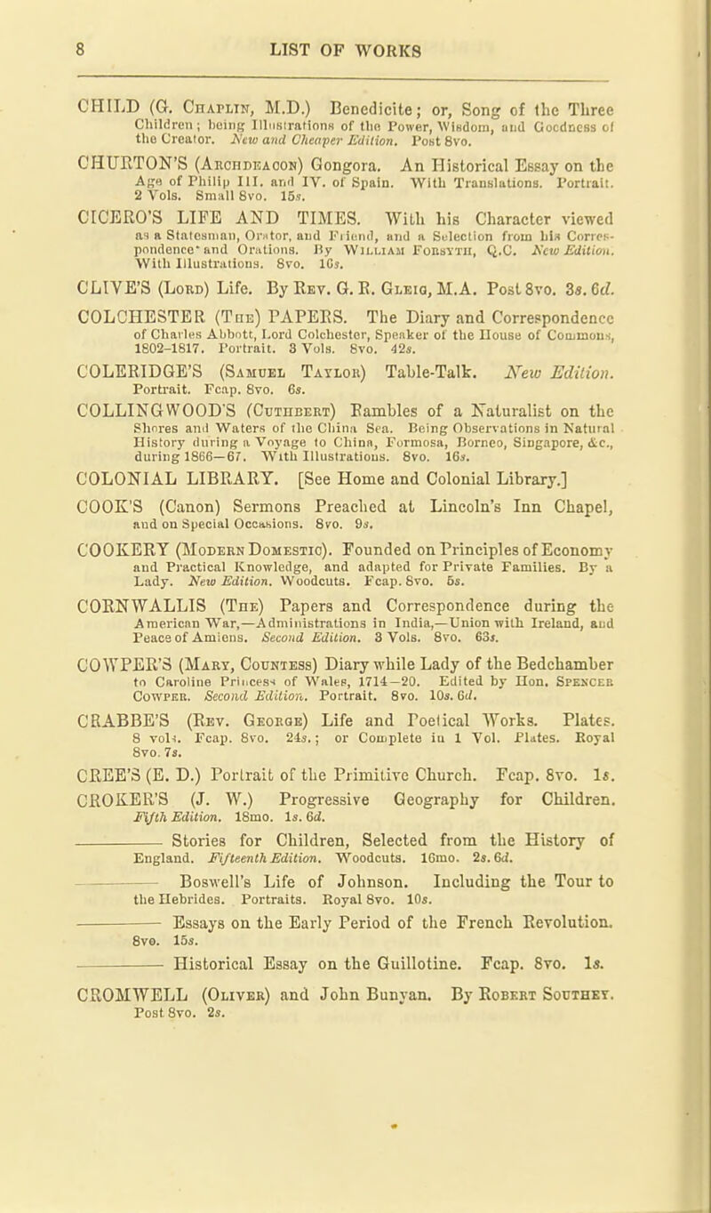 CHILD (G. CnAPLiN, M.D.) BenedicUe; or, Song of llic Three Children; 1)einf; IllimiratioiiN of tlio Power, Wifidoiii, mid Gocdness ol the Creator. A'tio and Clienper Eiiition. I'otit 8vo. CHUETON'S (AncnDEAooN) Qongora. An Historical Essay on the Age of Philip III. anil IV. of Spain. With Translations. Portrait. 2 Vols. Small 8vo. 15s. CICERO'S LIFE AND TIMES. With his Character viewed as a Staleaniaii, Onitor. aiid Fiieiul, and a Suleclion from bl» CorroH- pnndence' and Orntions. By William FonsYTU, Q.C. Hew Edilimi. With Illustrations. 8vo. ICi. CLIYE'S (Lord) Life. ByEEv. G.E. Gleiq.M.A. PostSvo. Za.M. COLCHESTER (Tce) PAPEES. The Diary and Correspondence of Chaiins Abbott, Lord Colchester, Speaker of the House of Commous, 1802-1817. I'ortrait. 3 Vols. 8vo. 42«. COLERIDGE'S (Samuel Tayloh) Table-Talk. i\ei<; Edilion. Portrait. Feap. 8vo. 6s. COLLING WOOD'S (Cutdbert) Rambles of a Naturalist on the Shores and Waters of the China Sea. Being Observations in Natural History during a Voyage to China, Formosa, Borneo, Siug.ipore, (Sic, during 1866—6r, With Illustrations. 8vo. 16s. COLONIAL LIBRARY. [See Home and Colonial Library.] COOK'S (Canon) Sermons Preached at Lincoln's Inn Chapel, and on Special Ocoahions. 8vo. 9s, COOKERY (Modern Domestic). Founded on Principles of Economy and Practical Knowledge, and adapted for Private Families. By a Lady. Hew Edilion, Woodcuts. Feap. 8vo. 5s. CORNWALLIS (Tde) Papers and Correspondence during the American War,—Administrations in India,—Union with Ireland, and Peace of Amiens. Second Edition. 3 Vols. 8vo. 63j. COWPER'S (Mary, Countess) Diary while Lady of the Bedchamber to Caroline Princesi of Wales, 1714:—20. Edited by Hon. Spenxeb CowPER. Second Edilion. Portrait. 8vo. 10s. Gd. CRABBE'S (Eev. George) Life and Poetical Works. Plates. 8 voli. Feap. 8vo. 24s.; or Complete in 1 Vol. Plates. Royal 8vo. 73. CREE'S (E. D.) Portrait of the Primitire Church. Feap. 8vo. U. CROKER'S (J. W.) Progressive Geography for Children. Eijlh Edilion. 18mo. Is. 6d. Stories for Children, Selected from the History of England. Fifteenlh Edilion. Woodcuts. 16mo. 2s. Gd. —■ Boswell's Life of Johnson. Including the Tour to the Hebrides. Portraits. Royal 8vo. 10s. Essays on the Early Period of the French Eevolution. 8vo. 15s. Historical Essay on the Guillotine. Feap. 8vo. \s. CROMWELL (Oliver) and John Banyan. By Eobert Southky. PostSvo. 2s.