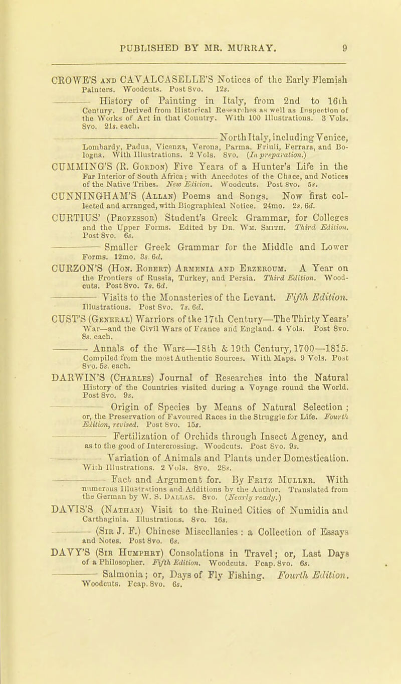 CEOWE'S AND CAVALCASELLE'S Notices of the Early Flemish Painters. Woodcuts. Post 8vo. 12s. History of Painting in Italy, from 2nd to 16ih Century. Derived from Historical Ke-inKr' Iin.i At well as Insyertlon of the Works of Art in that Coimtry. With 100 Illustrations. 3 Vols. Svo. 21s. eacli. North Italy, including Venice, Lombardy, Padua, Vicenza, Verona, Parma. Friuli, Ferrara, and Bo- logna. With Illustrations. 2 Vols. Svo. {In prepavatlon.) CUAIJIING'S (R. Gordon) Five Years of a Hunter's Life in the Far Interior of South Africa; with Anecdotes of the Chnce, and Notices of the Native Tribes. Nuw Eiiiion, Woodcuts. Post Svo. S». CUNNINGHAM'S (Allan) Poems and Songs. Now iBrst col- lected and arranged, witii Biograpliioai Notice. 24mo. 2s. 6^. CDRTIUS' (Professoe) Student's Greek Grammar, for Colleges and the Upper Forms. Edited by Dk. Wji. Smith. Third Edition. Post Svo. 6s. Smaller Greek Grammar for the Middle and Lower Forms. 12mo. 3s 6d. CURZON'S (Hon. Robert) Armenia and Erzeroum. A Year on the Frontiers of Russia, Turkey, and Persia. Third Edition. Wood- cuts. Post Svo. 7s. 6d. Visits to the Monasteries of the Levant. Fifth Edition. Illustrations. Post Svo. 7s. Gd. GUST'S (General) Warriors of tke 17ih Century—The Thirty Years' AVar—and the Civil Wars of France and England. 4 Vols. Post Svo. 8s. each. Annals of the Wars—18th &19th Century, 1700—1815. Compiled from the most Authfntic Sources. With Maps. 9 Vols. Post Svo. 5s. each. DARWIN'S (Charles) Journal of Researches into the Natural History of the Countries visited during a Voyage round the World. Post Svo. 9s. Origin of Species by Means of Natural Selection ; or, the Preservation of Favoured Kaces in the Struggle for Life. Fourth Edition, revised. Post Svo. 15s. Fertilization of Orchids through Insect Agency, and as to the good of Intercrossing. Woodcuts. Post Svo. 9s. Variation of Animals and Plants under Domestication. With Illustrations. 2 Vols. Svo. 28s. Fact and Argument for. By Fritz Mullee. With numerous lllustr-ilions and Additions by the Author. Translated from the German by W. S. Dallas. Svo. {Nearly ready.) DAVIS'S (Nathan) Visit to the Ruined Cities of Numidia and Carthaginia. Illustrations. Svo. 16s. (Sir J. F.) Chinese Miscellanies: a Collection of Essays and Notes. Post Svo. 6». DAVY'S (Sir Humphry) Consolations in Travel; or, Last Days of a Philosopher. Fifth Edition. Woodcuts. Fcap. Svo. 6s. Salmonia; or. Days of Fly Fishing. Fourth Edition. Woodcuts. Fcap. Svo. 6s.