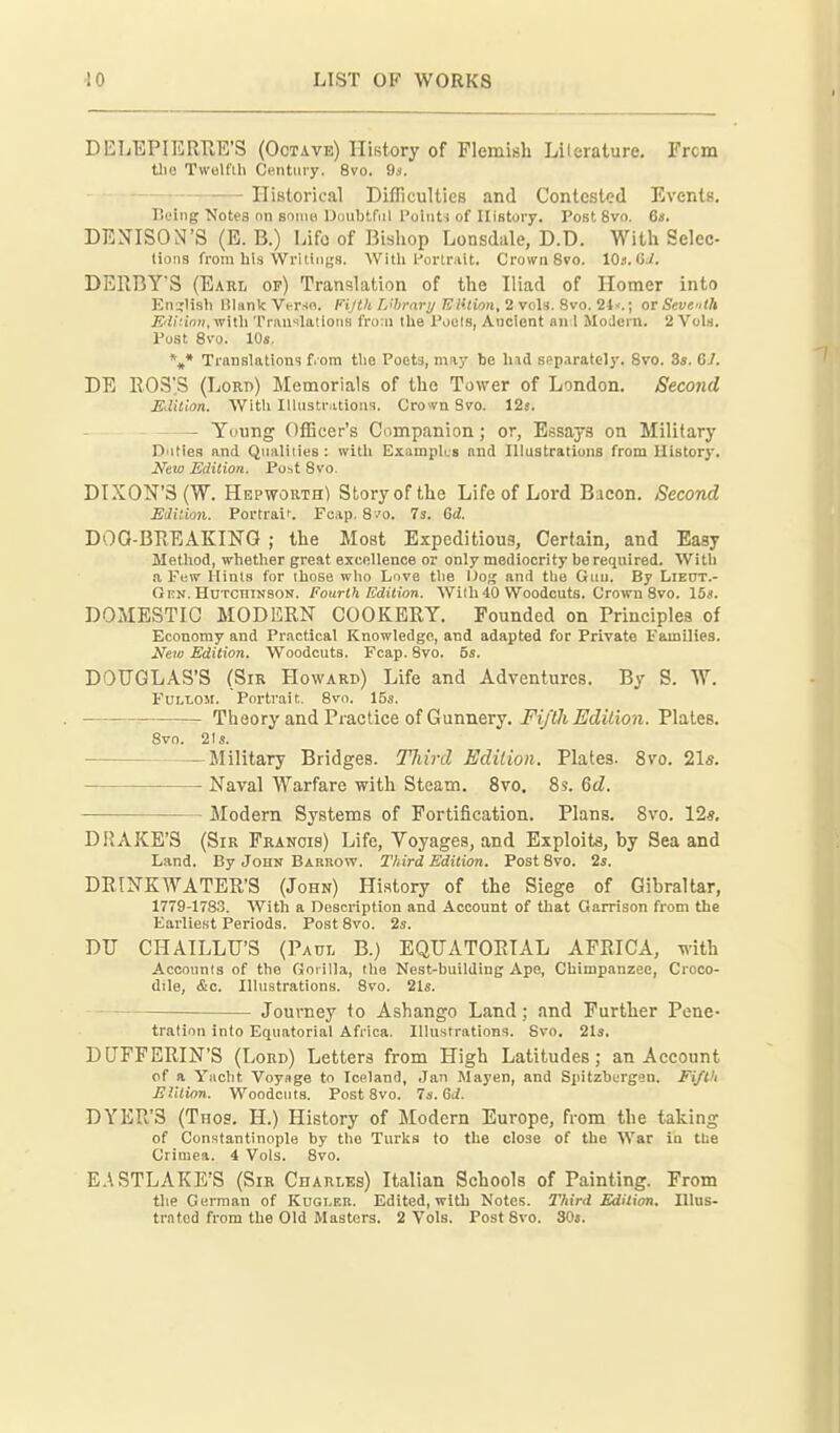 DELEPIERRE'S (Octave) History of Flemish Lilerature. Frcm tlie Twelfth Centiiiy. 8vo. 9a. Historical Difliculties and Contested Events. Pieing Notes nn soiiui Dimljtfiil ['oiiiti of History. Post 8vo, 6«. DEJ^ISON'S (E. B.) Life of Bishop Lonsdale, D.D. With Selec- tions from his Writings. With l-'ortrait. Crown 8vo. 10s. 0.1. DERBY'S (Earl of) Translation of the Iliad of Homer into English Blank Vt-rsn. PijtU L'hrary Elkion, 2 voU. Svo. 2i<.; or Seventh £'ii'!ioH,with TrauslatloiiB fro:ii the Pouls, Ancient an 1 Jlodcin. 2 Vols. Post Svo. 10s. \* Translations fiom the Poets, may be \\\& separately. Svo. 3s. 67. DE ROS'S (Lorb) Memorials of the Tower of London. Second Edition. With Illustrations. Crown Svo. 12s. Yuung Officer's Companion; or, Essays on Military Duties and Qnaliiies : with Exampks and Illustrations from History. New Edition. Post Svo. DIXON'S (W. Hepwouth) Story of the Life of Lord Bacon. Second Edition. Portraif. Fcap. S 'o. 7s. 6d. DOQ-BREAKING ; the Most Expeditious, Certain, and Easy Method, whetlier great excellence or only mediocrity be reqnired. With a Few Hints for those who Love the IJog and the Gnu. By Liect.- OnN. HuTonTNSON. Fourth Edition. Willi 40 Woodcuts. Crown Svo. 15s. DOMESTIC MODIiRN COOKEKY. Founded on Principles of Economy and Practical Knowledge, and adapted for Private Families. New Edition. Woodcuts. Fcap. Svo. 5s. DOUGLAS'S (Sir Howard) Life and Adventures. By S. W. FULLOM. Portrait. Svo. 15s. Theory and Practice of Gunnery. Fijth Edition. Plates. Svo. 21.9. Military Bridges. Third Edition. Plates. Svo. 21s. Naval Warfare with Steam. Svo. Ss. Qd. Modern Systems of Fortification. Plans. Svo. 12s. DRAKE'S (SiK Francis) Life, Voyages, and Exploits, by Sea and Land. By John Barrow. Third Edition. Post Svo. 2s. DEINKWATER'S (John) History of the Siege of Gibraltar, 1779-17S3. With a Description and Account of that Qarrison from the Earliest Periods. Post Svo. 2s. DU CHAILLU'S (Paul B.) EQUATORIAL AFEICA, with Accounts of the Gorilla, the Nest-building Ape, Chimpanzee, Croco- dile, &c. Illustrations. Svo. 21s. Journey to Ashango Land; and Further Pene- tration into Equatorial Africa. Illustrations. Svo. 21s. DUFFERIN'S (Lord) Letters from High Latitudes; an Account of a Yacht Voynge to Iceland, Jan Mayen, and Spitzbcrgen. Fiflli EUlion,. Woodcuts. Post Svo. 7s. Gd. DYER'S (Thos. H.) History of Modern Europe, from the taking of Constantinople by the Turks to the close of the War in tlse Crimea. 4 Vols. Svo. E.\STLAKE'S (Sir Charles) Italian Schools of Painting. From the German of Kugleb. Edited, with Notes. I'hird Edition, Illus- trated from the Old Masters. 2 Vols. Post Svo. 30«.